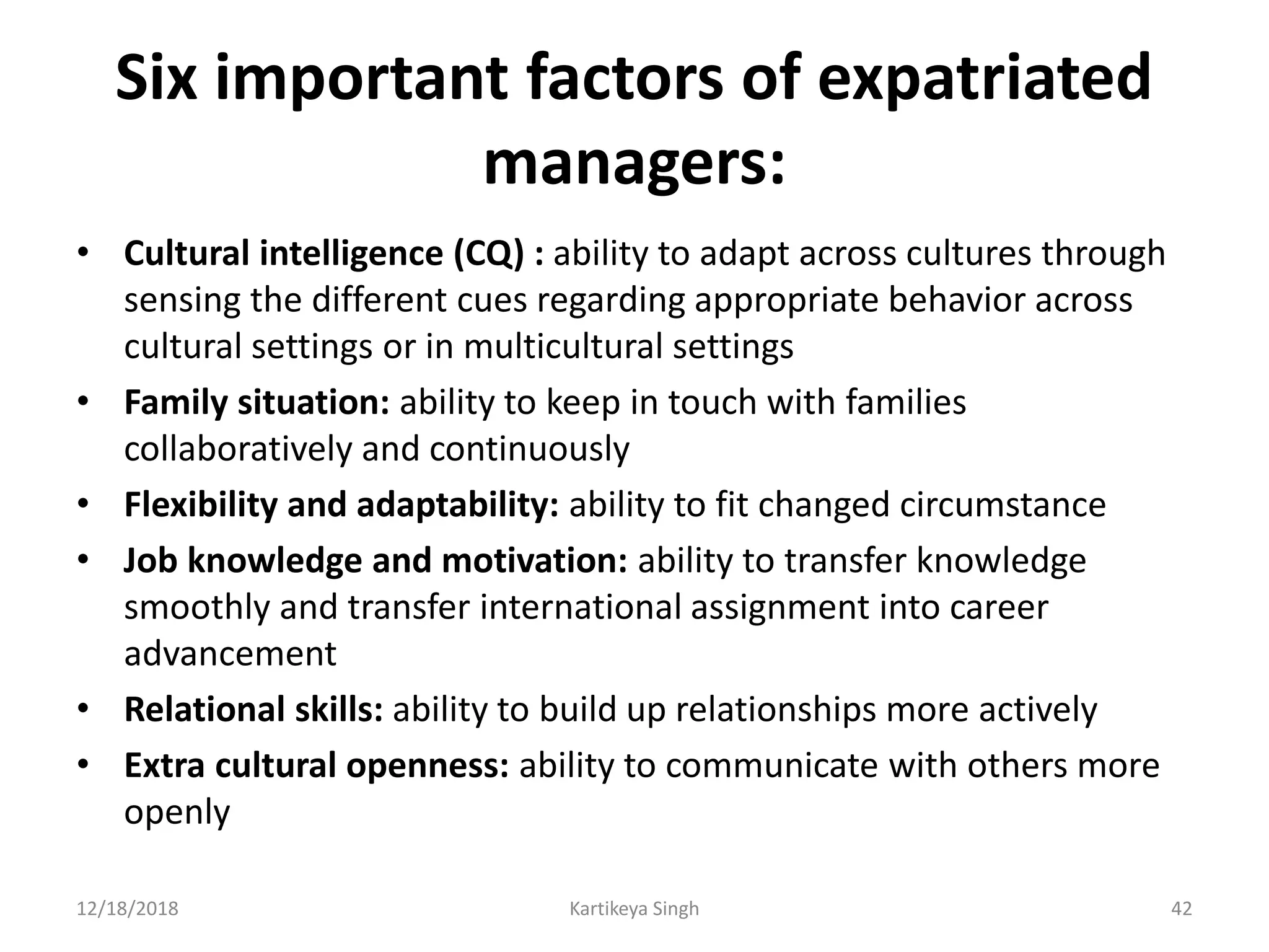 Six important factors of expatriated
managers:
• Cultural intelligence (CQ) : ability to adapt across cultures through
sensing the different cues regarding appropriate behavior across
cultural settings or in multicultural settings
• Family situation: ability to keep in touch with families
collaboratively and continuously
• Flexibility and adaptability: ability to fit changed circumstance
• Job knowledge and motivation: ability to transfer knowledge
smoothly and transfer international assignment into career
advancement
• Relational skills: ability to build up relationships more actively
• Extra cultural openness: ability to communicate with others more
openly
12/18/2018 Kartikeya Singh 42
 