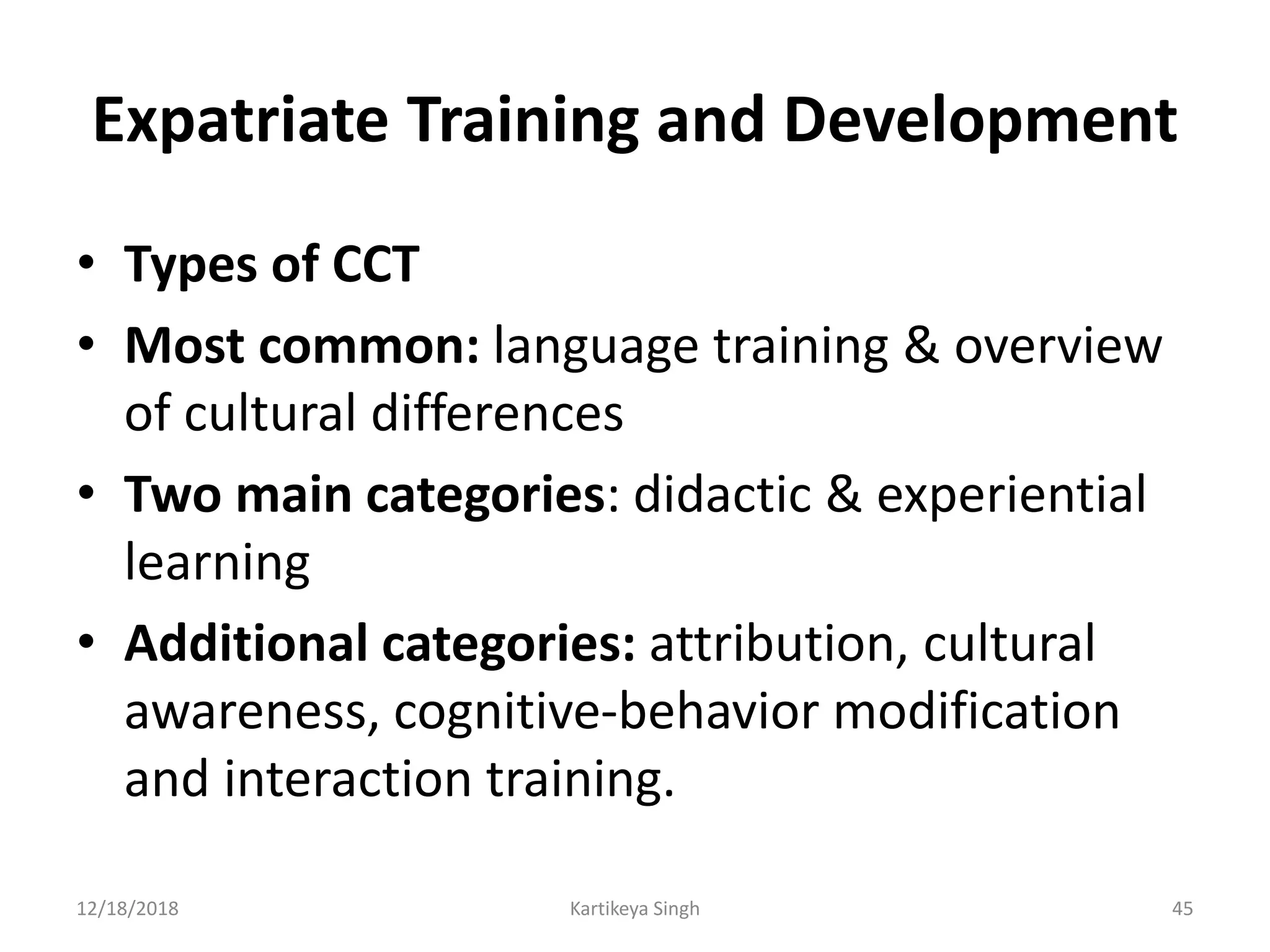 Expatriate Training and Development
• Types of CCT
• Most common: language training & overview
of cultural differences
• Two main categories: didactic & experiential
learning
• Additional categories: attribution, cultural
awareness, cognitive-behavior modification
and interaction training.
12/18/2018 Kartikeya Singh 45
 