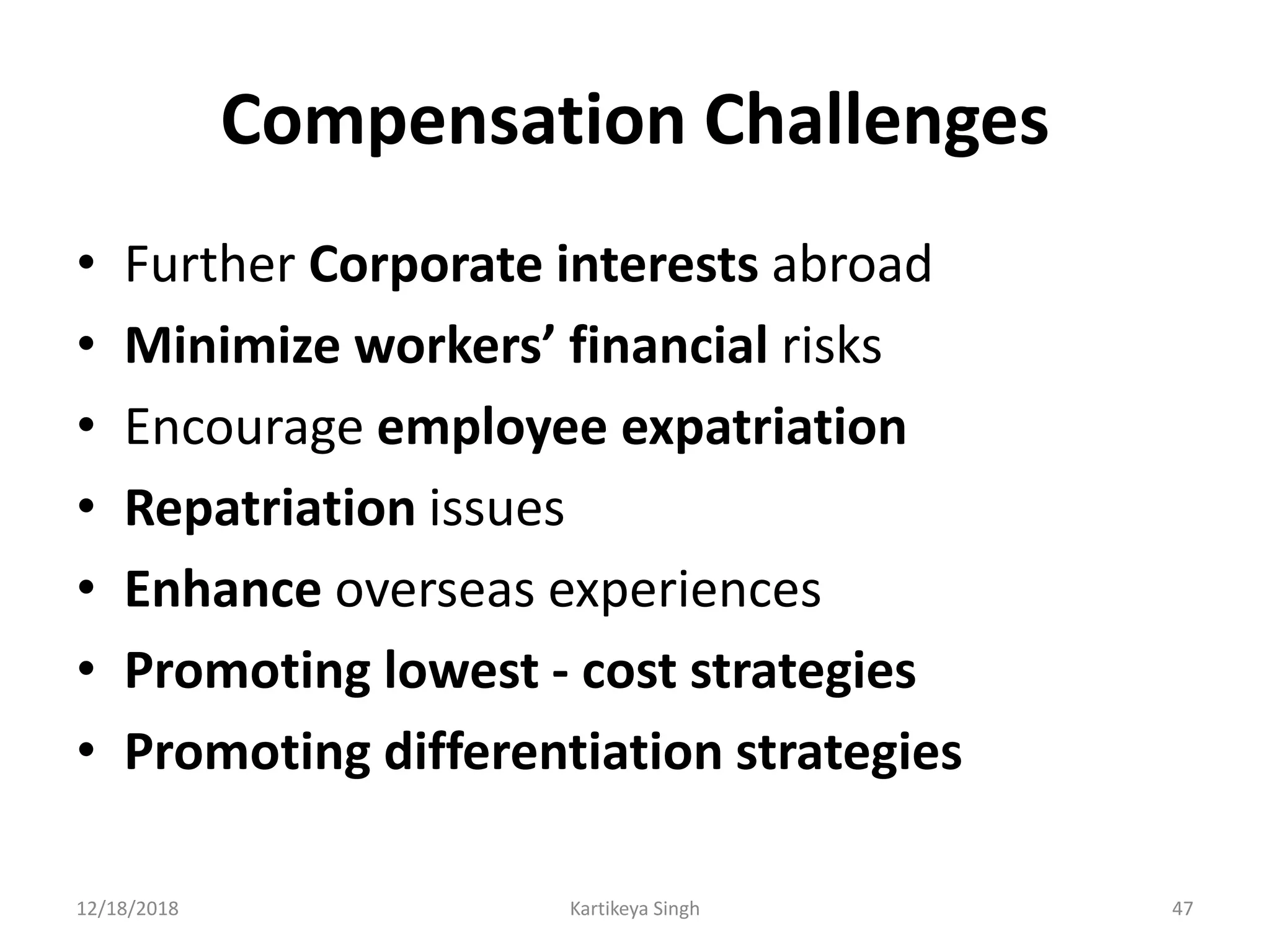 Compensation Challenges
• Further Corporate interests abroad
• Minimize workers’ financial risks
• Encourage employee expatriation
• Repatriation issues
• Enhance overseas experiences
• Promoting lowest - cost strategies
• Promoting differentiation strategies
12/18/2018 Kartikeya Singh 47
 