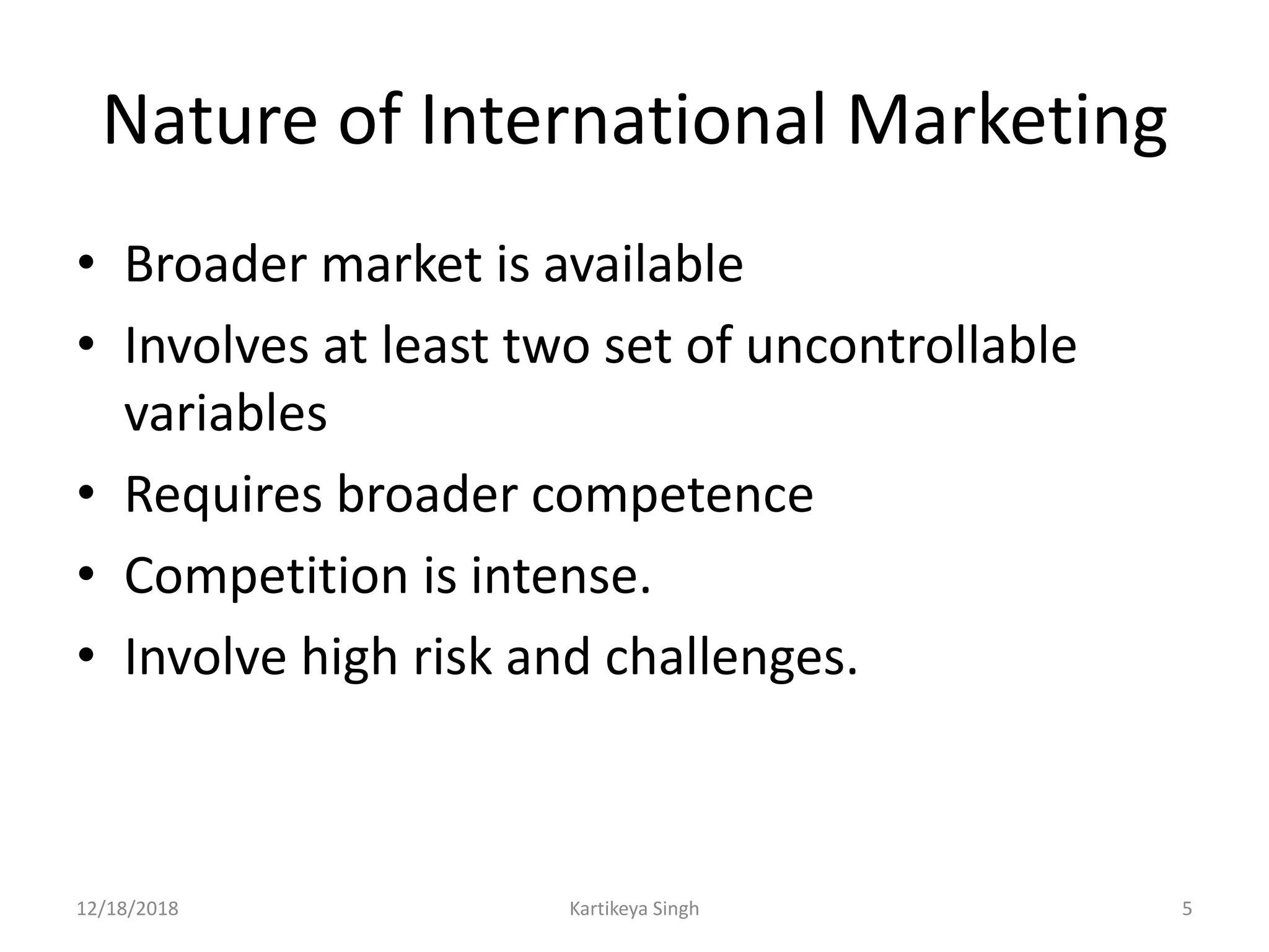 Nature of International Marketing
• Broader market is available
• Involves at least two set of uncontrollable
variables
• Requires broader competence
• Competition is intense.
• Involve high risk and challenges.
12/18/2018 Kartikeya Singh 5
 
