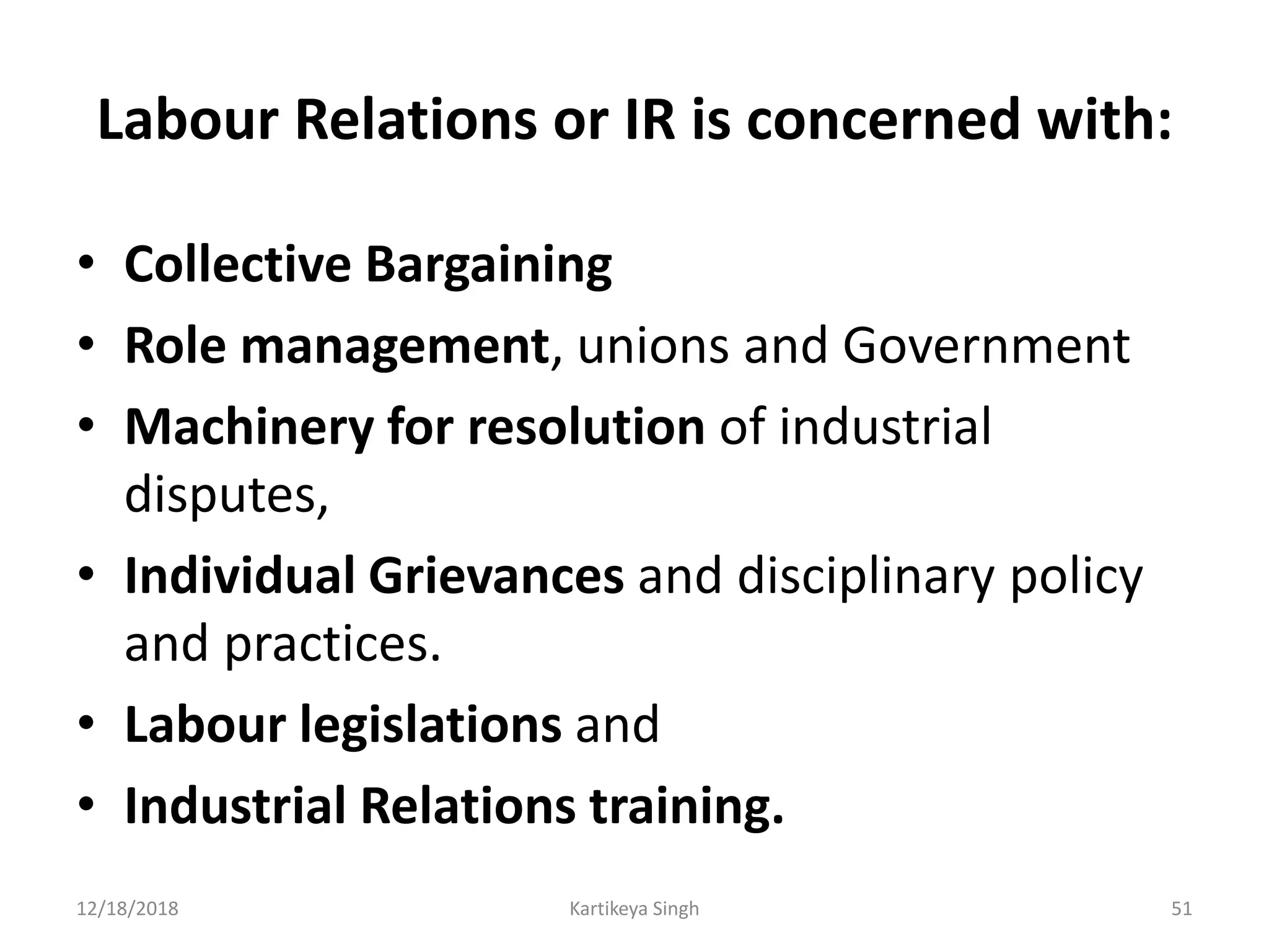 Labour Relations or IR is concerned with:
• Collective Bargaining
• Role management, unions and Government
• Machinery for resolution of industrial
disputes,
• Individual Grievances and disciplinary policy
and practices.
• Labour legislations and
• Industrial Relations training.
12/18/2018 Kartikeya Singh 51
 