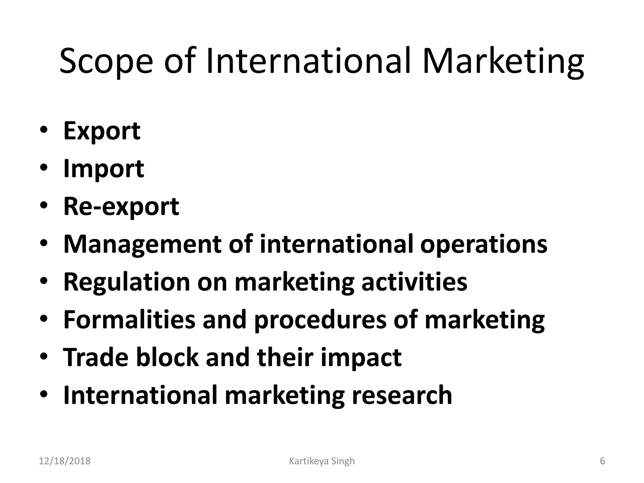 Scope of International Marketing
• Export
• Import
• Re-export
• Management of international operations
• Regulation on marketing activities
• Formalities and procedures of marketing
• Trade block and their impact
• International marketing research
12/18/2018 Kartikeya Singh 6
 