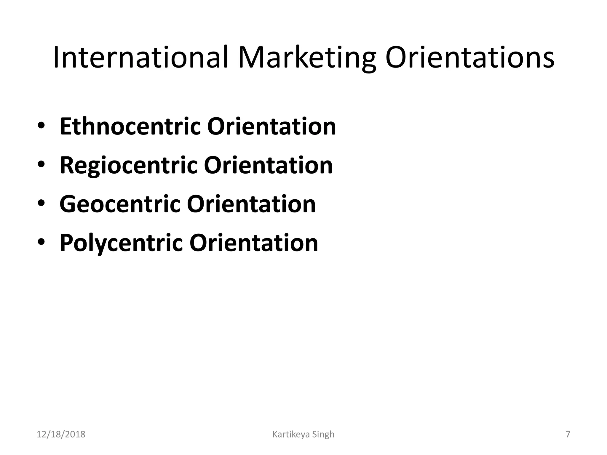 International Marketing Orientations
• Ethnocentric Orientation
• Regiocentric Orientation
• Geocentric Orientation
• Polycentric Orientation
12/18/2018 Kartikeya Singh 7
 