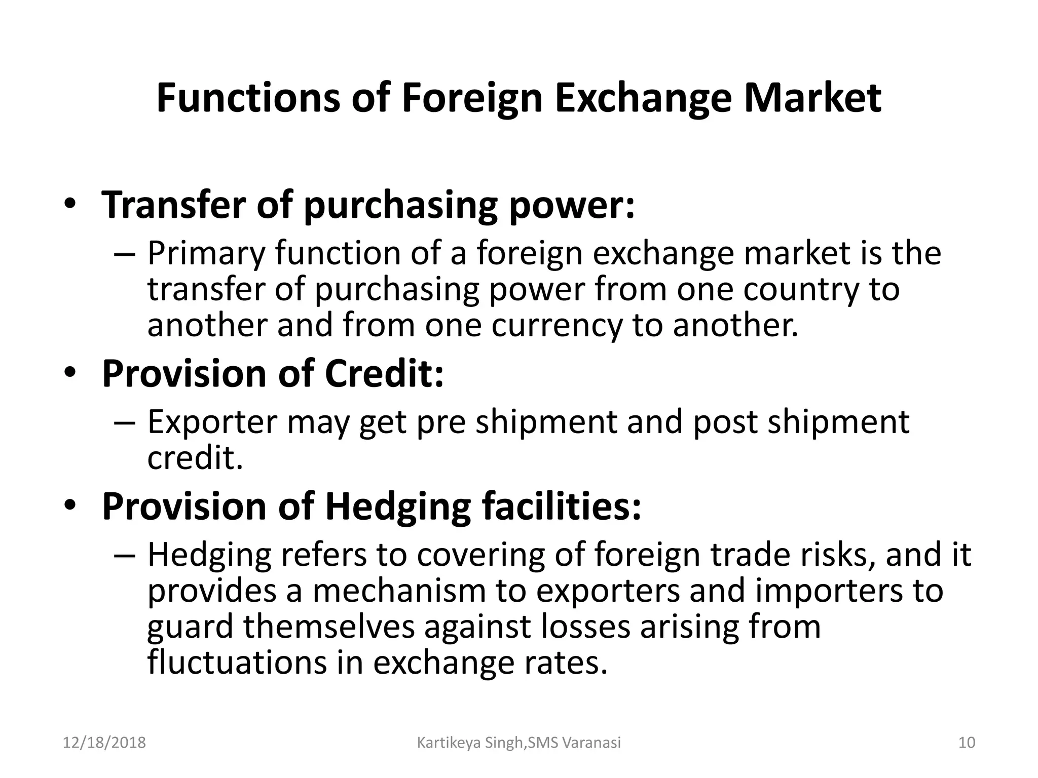 Functions of Foreign Exchange Market
• Transfer of purchasing power:
– Primary function of a foreign exchange market is the
transfer of purchasing power from one country to
another and from one currency to another.
• Provision of Credit:
– Exporter may get pre shipment and post shipment
credit.
• Provision of Hedging facilities:
– Hedging refers to covering of foreign trade risks, and it
provides a mechanism to exporters and importers to
guard themselves against losses arising from
fluctuations in exchange rates.
12/18/2018 Kartikeya Singh,SMS Varanasi 10
 