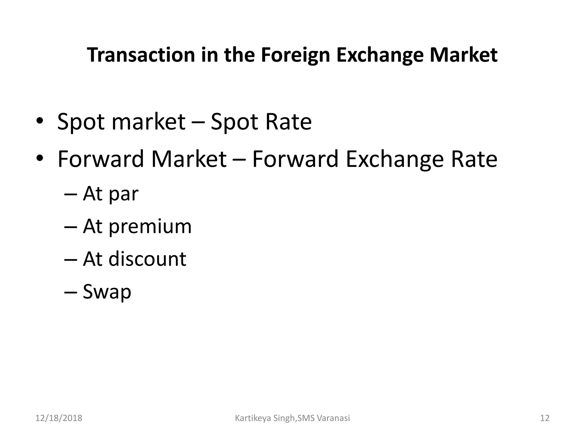 Transaction in the Foreign Exchange Market
• Spot market – Spot Rate
• Forward Market – Forward Exchange Rate
– At par
– At premium
– At discount
– Swap
12/18/2018 Kartikeya Singh,SMS Varanasi 12
 
