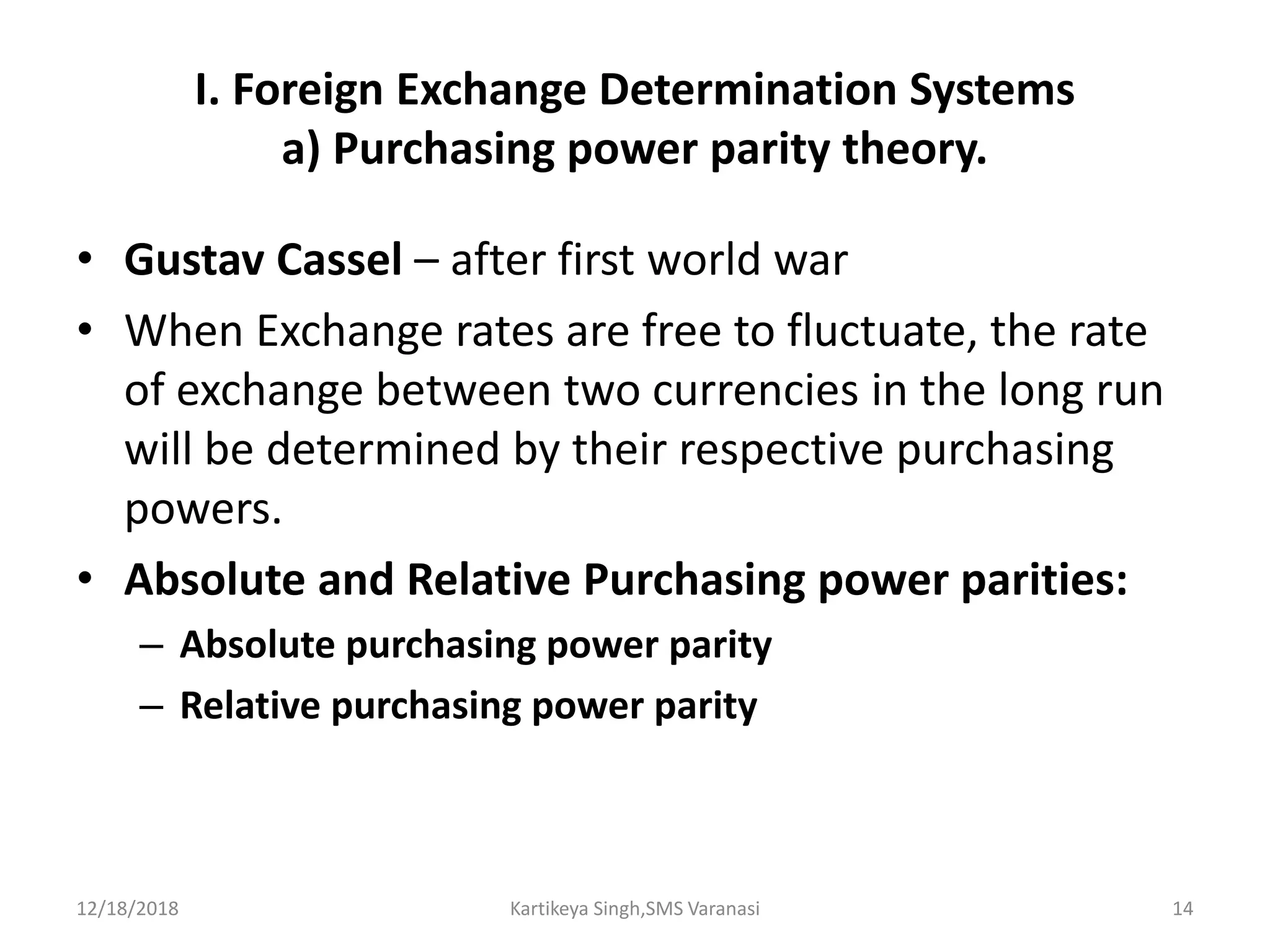 I. Foreign Exchange Determination Systems
a) Purchasing power parity theory.
• Gustav Cassel – after first world war
• When Exchange rates are free to fluctuate, the rate
of exchange between two currencies in the long run
will be determined by their respective purchasing
powers.
• Absolute and Relative Purchasing power parities:
– Absolute purchasing power parity
– Relative purchasing power parity
12/18/2018 Kartikeya Singh,SMS Varanasi 14
 