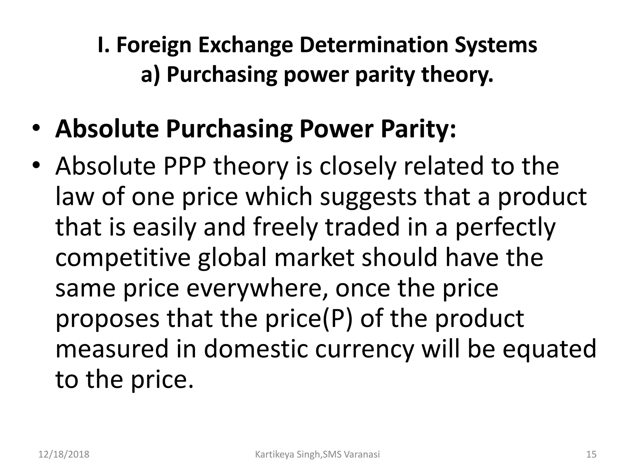 I. Foreign Exchange Determination Systems
a) Purchasing power parity theory.
• Absolute Purchasing Power Parity:
• Absolute PPP theory is closely related to the
law of one price which suggests that a product
that is easily and freely traded in a perfectly
competitive global market should have the
same price everywhere, once the price
proposes that the price(P) of the product
measured in domestic currency will be equated
to the price.
12/18/2018 Kartikeya Singh,SMS Varanasi 15
 