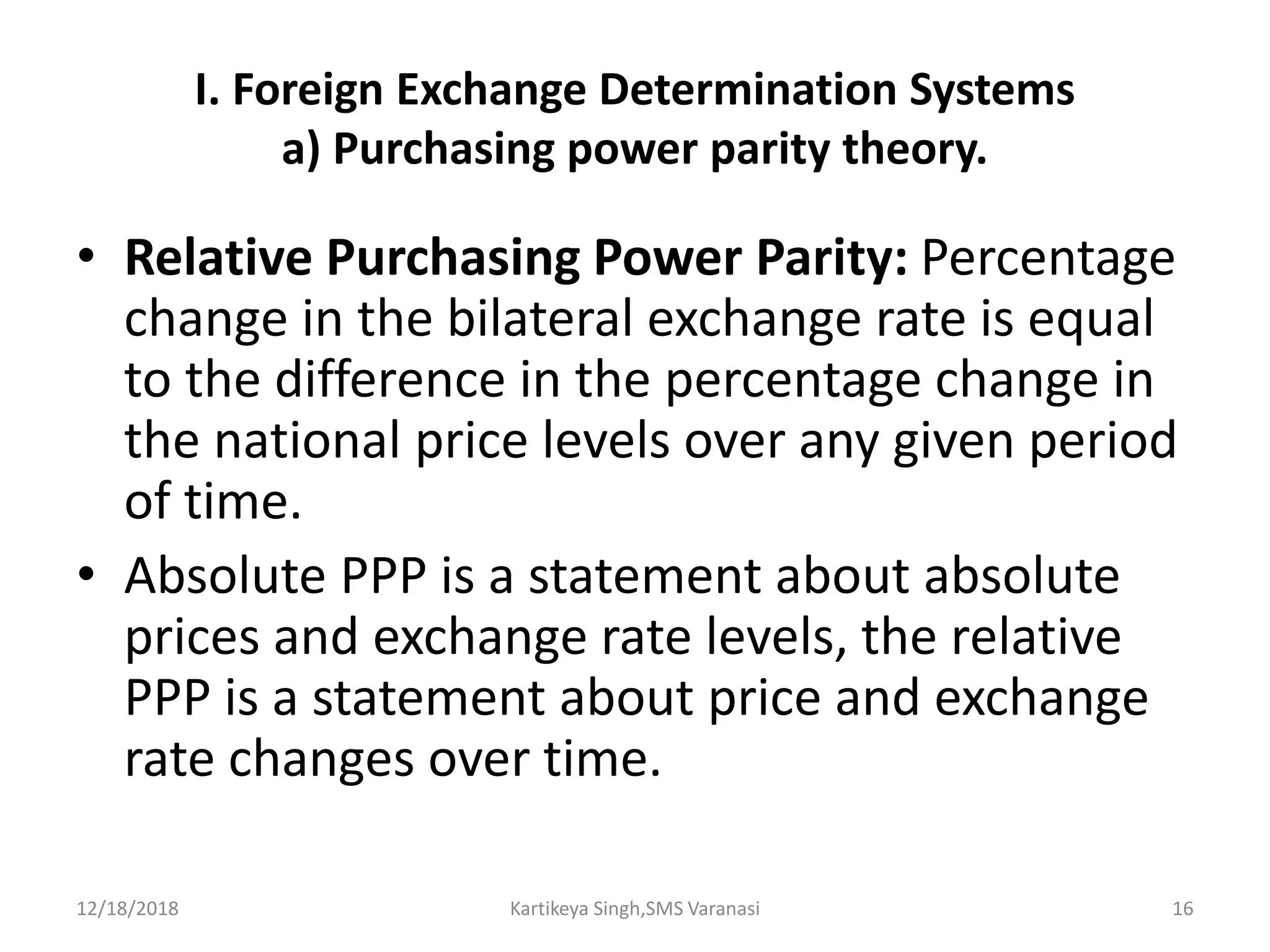 I. Foreign Exchange Determination Systems
a) Purchasing power parity theory.
• Relative Purchasing Power Parity: Percentage
change in the bilateral exchange rate is equal
to the difference in the percentage change in
the national price levels over any given period
of time.
• Absolute PPP is a statement about absolute
prices and exchange rate levels, the relative
PPP is a statement about price and exchange
rate changes over time.
12/18/2018 Kartikeya Singh,SMS Varanasi 16
 