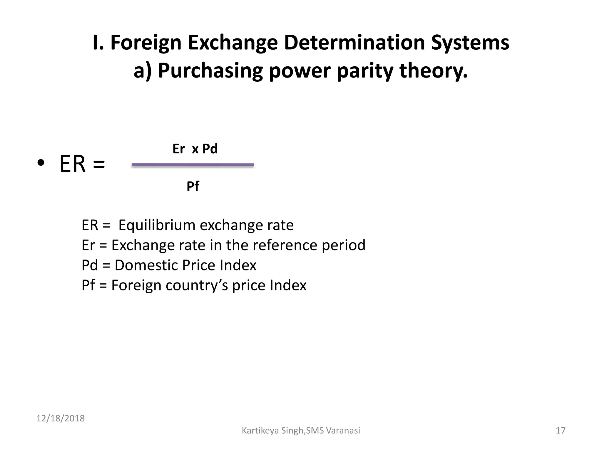I. Foreign Exchange Determination Systems
a) Purchasing power parity theory.
• ER =
12/18/2018
Kartikeya Singh,SMS Varanasi 17
Er x Pd
Pf
ER = Equilibrium exchange rate
Er = Exchange rate in the reference period
Pd = Domestic Price Index
Pf = Foreign country’s price Index
 