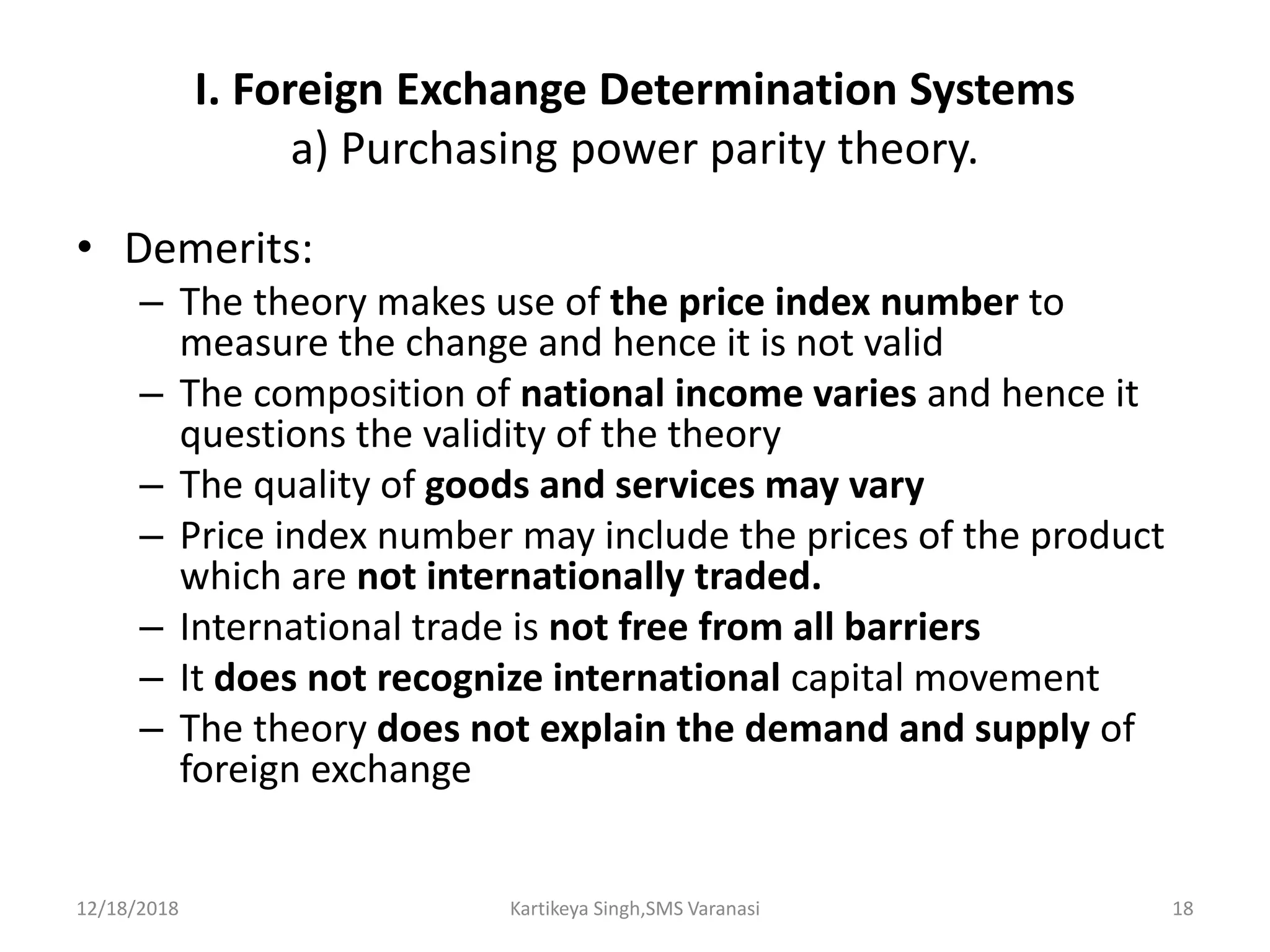 I. Foreign Exchange Determination Systems
a) Purchasing power parity theory.
• Demerits:
– The theory makes use of the price index number to
measure the change and hence it is not valid
– The composition of national income varies and hence it
questions the validity of the theory
– The quality of goods and services may vary
– Price index number may include the prices of the product
which are not internationally traded.
– International trade is not free from all barriers
– It does not recognize international capital movement
– The theory does not explain the demand and supply of
foreign exchange
12/18/2018 Kartikeya Singh,SMS Varanasi 18
 