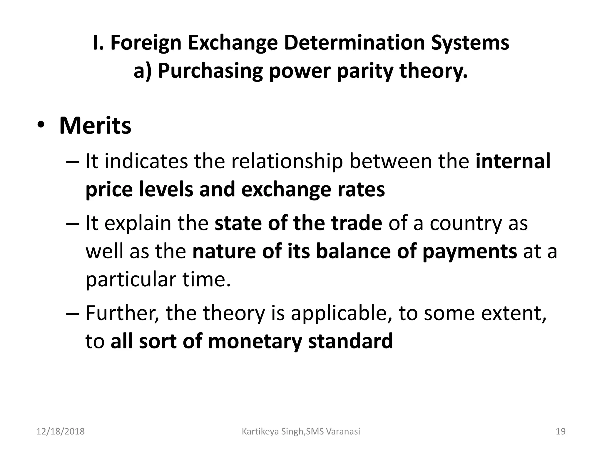 I. Foreign Exchange Determination Systems
a) Purchasing power parity theory.
• Merits
– It indicates the relationship between the internal
price levels and exchange rates
– It explain the state of the trade of a country as
well as the nature of its balance of payments at a
particular time.
– Further, the theory is applicable, to some extent,
to all sort of monetary standard
12/18/2018 Kartikeya Singh,SMS Varanasi 19
 