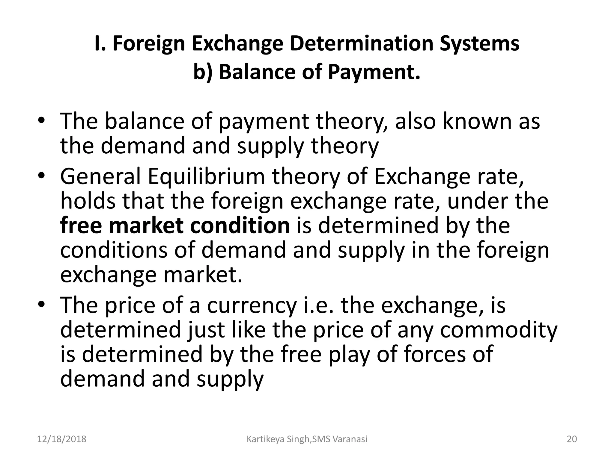 I. Foreign Exchange Determination Systems
b) Balance of Payment.
• The balance of payment theory, also known as
the demand and supply theory
• General Equilibrium theory of Exchange rate,
holds that the foreign exchange rate, under the
free market condition is determined by the
conditions of demand and supply in the foreign
exchange market.
• The price of a currency i.e. the exchange, is
determined just like the price of any commodity
is determined by the free play of forces of
demand and supply
12/18/2018 Kartikeya Singh,SMS Varanasi 20
 