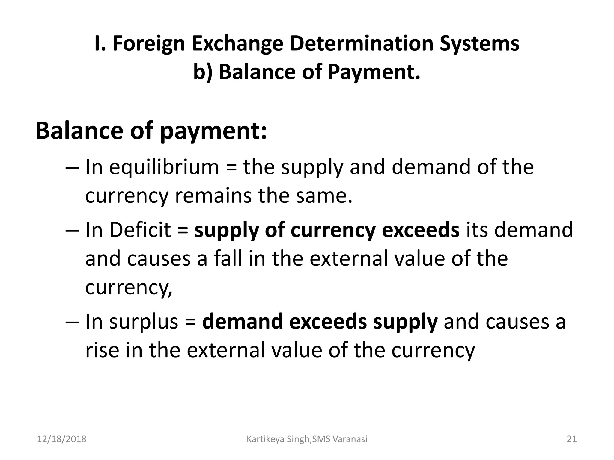 I. Foreign Exchange Determination Systems
b) Balance of Payment.
Balance of payment:
– In equilibrium = the supply and demand of the
currency remains the same.
– In Deficit = supply of currency exceeds its demand
and causes a fall in the external value of the
currency,
– In surplus = demand exceeds supply and causes a
rise in the external value of the currency
12/18/2018 Kartikeya Singh,SMS Varanasi 21
 