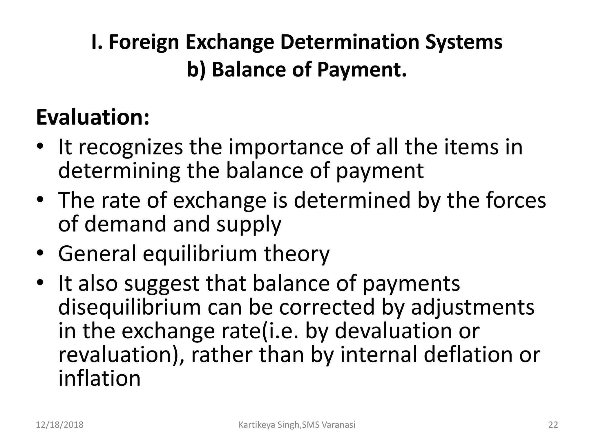 I. Foreign Exchange Determination Systems
b) Balance of Payment.
Evaluation:
• It recognizes the importance of all the items in
determining the balance of payment
• The rate of exchange is determined by the forces
of demand and supply
• General equilibrium theory
• It also suggest that balance of payments
disequilibrium can be corrected by adjustments
in the exchange rate(i.e. by devaluation or
revaluation), rather than by internal deflation or
inflation
12/18/2018 Kartikeya Singh,SMS Varanasi 22
 