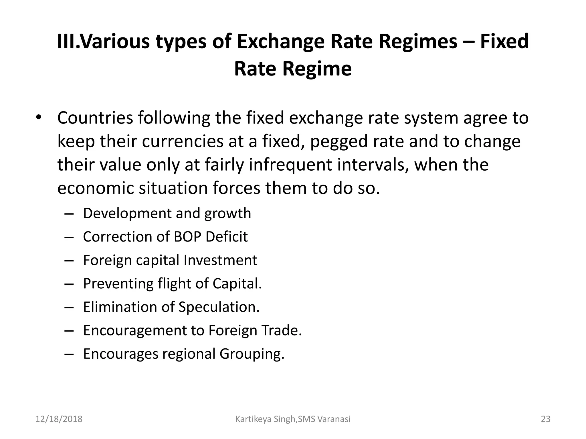 III.Various types of Exchange Rate Regimes – Fixed
Rate Regime
• Countries following the fixed exchange rate system agree to
keep their currencies at a fixed, pegged rate and to change
their value only at fairly infrequent intervals, when the
economic situation forces them to do so.
– Development and growth
– Correction of BOP Deficit
– Foreign capital Investment
– Preventing flight of Capital.
– Elimination of Speculation.
– Encouragement to Foreign Trade.
– Encourages regional Grouping.
12/18/2018 Kartikeya Singh,SMS Varanasi 23
 
