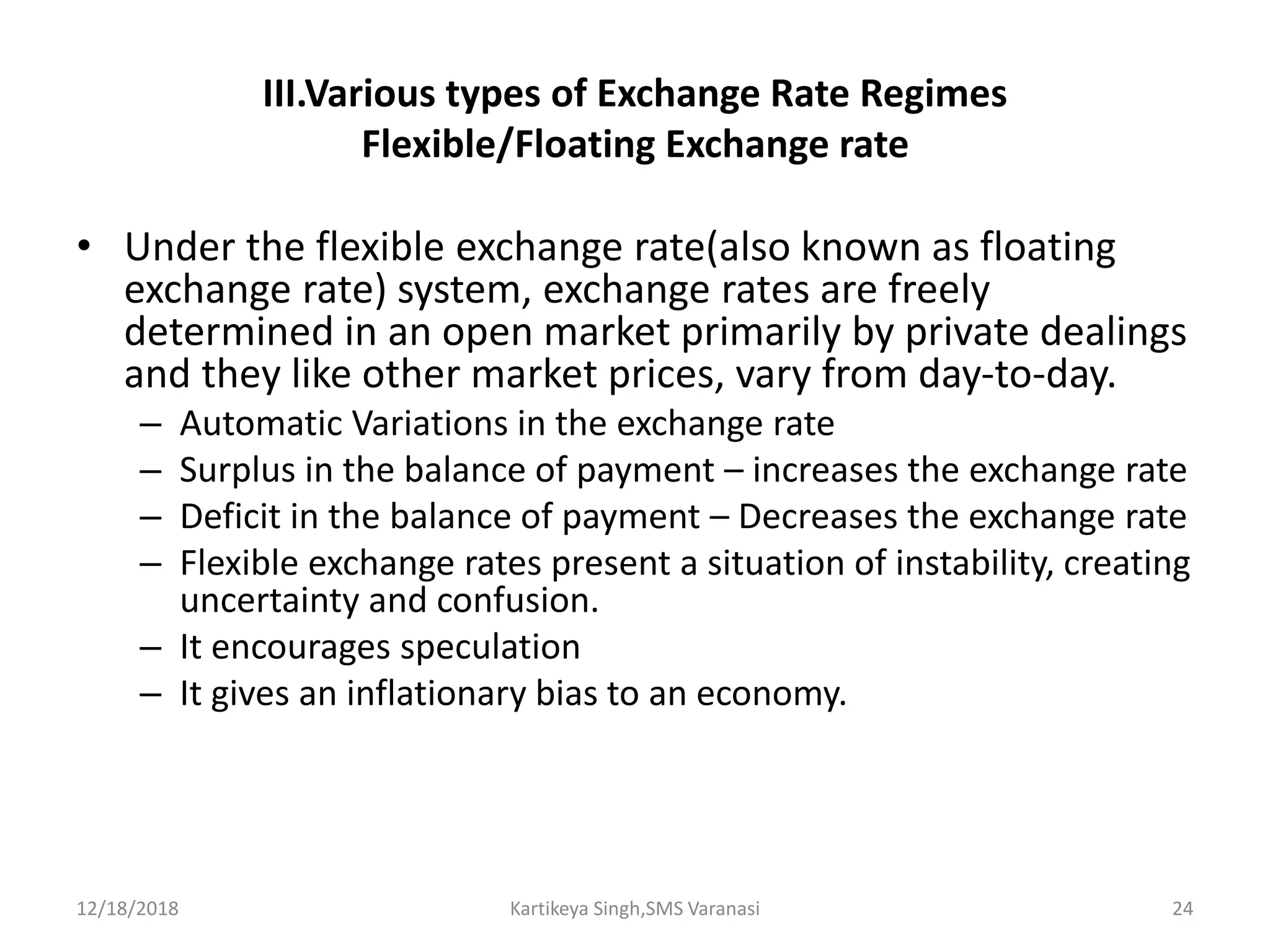 III.Various types of Exchange Rate Regimes
Flexible/Floating Exchange rate
• Under the flexible exchange rate(also known as floating
exchange rate) system, exchange rates are freely
determined in an open market primarily by private dealings
and they like other market prices, vary from day-to-day.
– Automatic Variations in the exchange rate
– Surplus in the balance of payment – increases the exchange rate
– Deficit in the balance of payment – Decreases the exchange rate
– Flexible exchange rates present a situation of instability, creating
uncertainty and confusion.
– It encourages speculation
– It gives an inflationary bias to an economy.
12/18/2018 Kartikeya Singh,SMS Varanasi 24
 