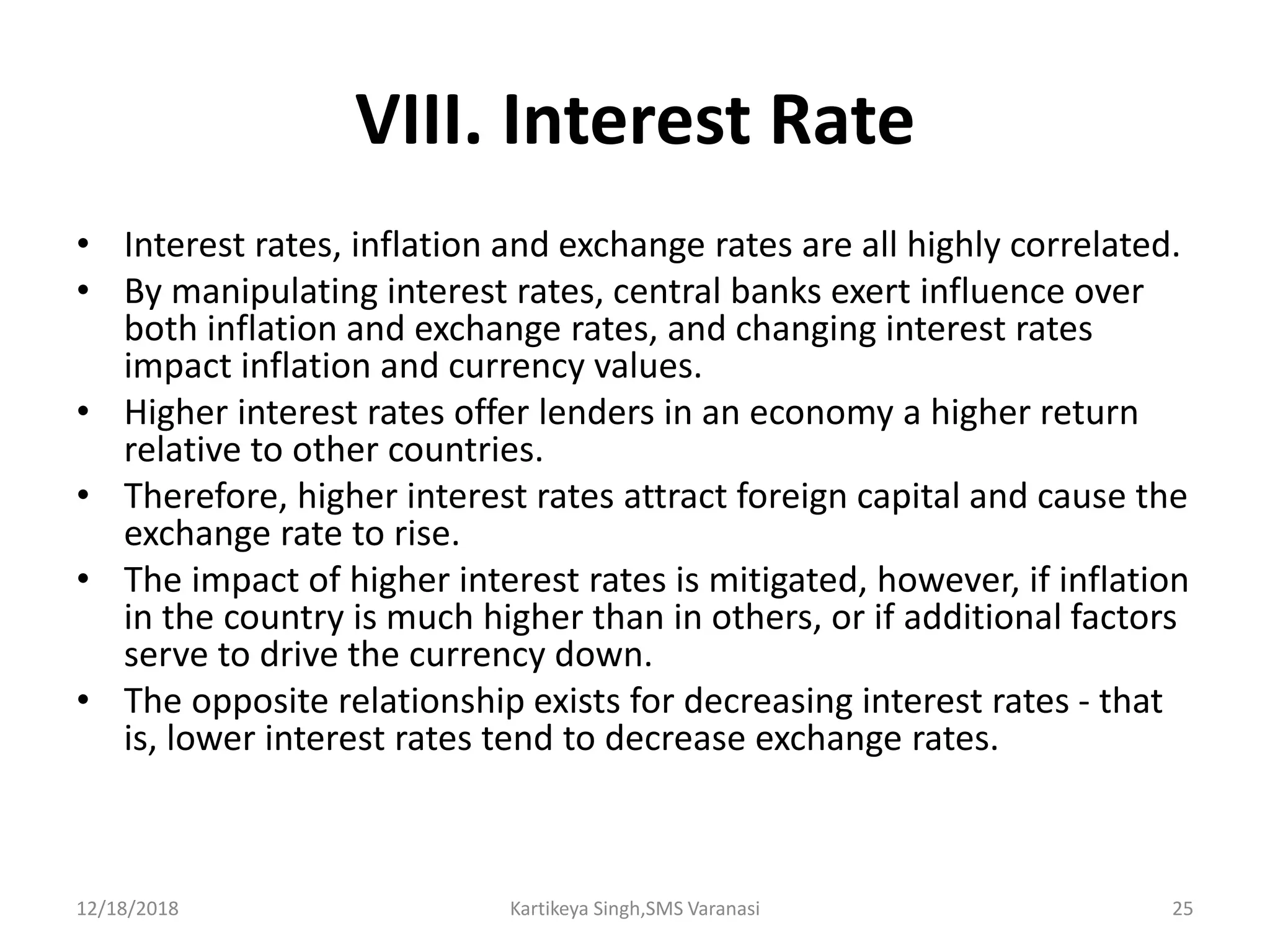 VIII. Interest Rate
• Interest rates, inflation and exchange rates are all highly correlated.
• By manipulating interest rates, central banks exert influence over
both inflation and exchange rates, and changing interest rates
impact inflation and currency values.
• Higher interest rates offer lenders in an economy a higher return
relative to other countries.
• Therefore, higher interest rates attract foreign capital and cause the
exchange rate to rise.
• The impact of higher interest rates is mitigated, however, if inflation
in the country is much higher than in others, or if additional factors
serve to drive the currency down.
• The opposite relationship exists for decreasing interest rates - that
is, lower interest rates tend to decrease exchange rates.
12/18/2018 Kartikeya Singh,SMS Varanasi 25
 