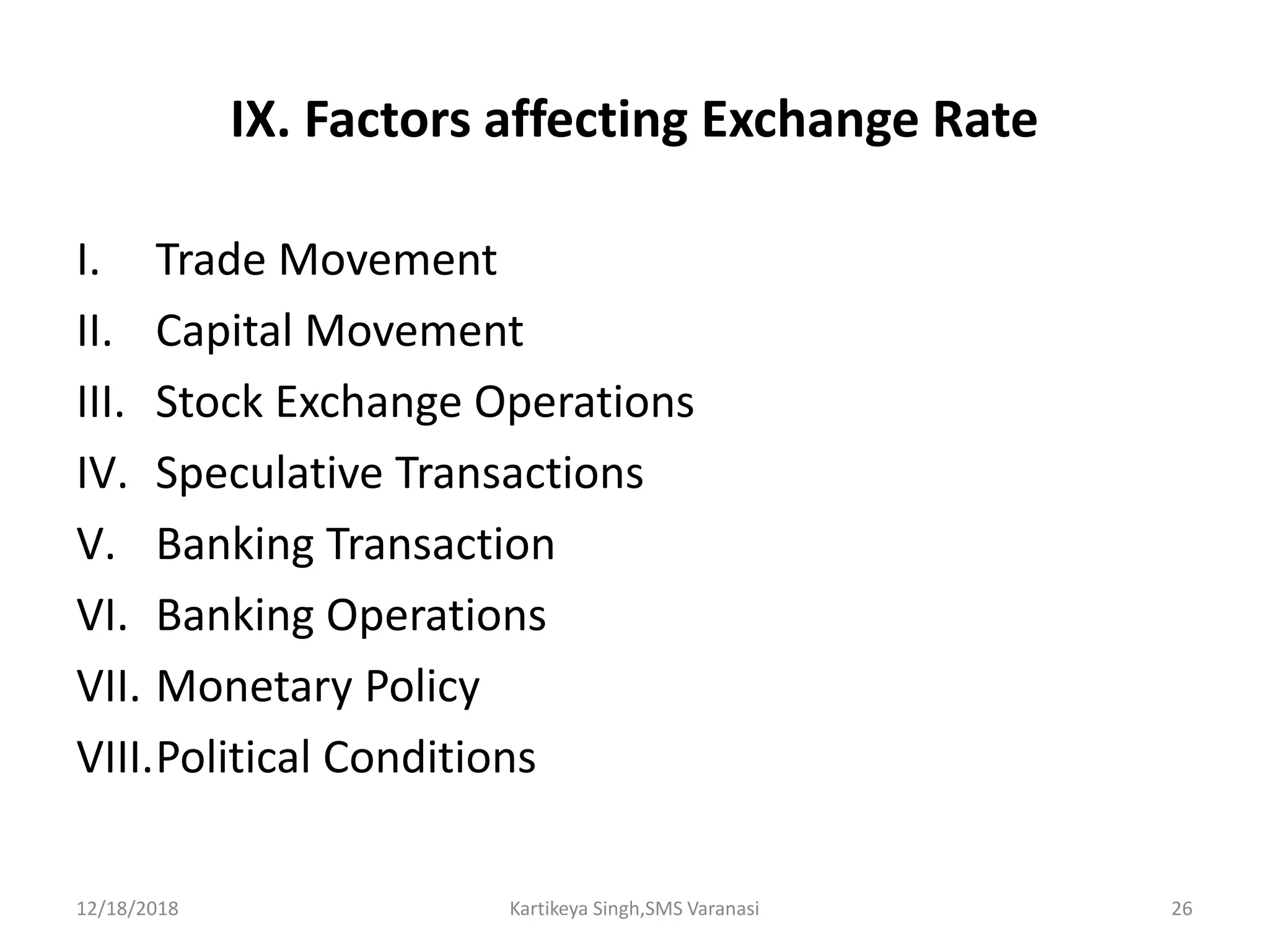 IX. Factors affecting Exchange Rate
I. Trade Movement
II. Capital Movement
III. Stock Exchange Operations
IV. Speculative Transactions
V. Banking Transaction
VI. Banking Operations
VII. Monetary Policy
VIII.Political Conditions
12/18/2018 Kartikeya Singh,SMS Varanasi 26
 