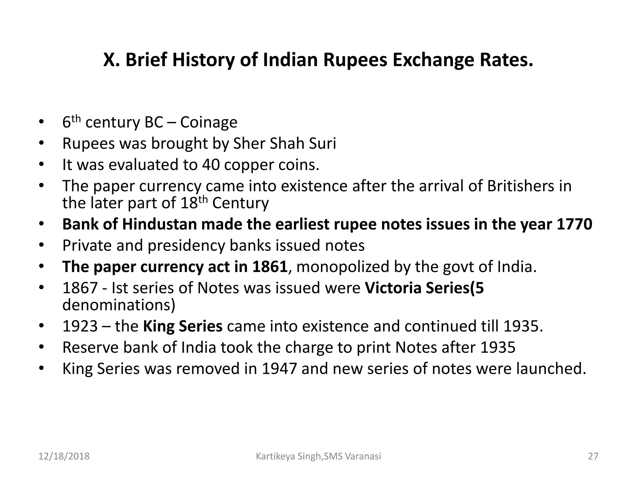 X. Brief History of Indian Rupees Exchange Rates.
• 6th century BC – Coinage
• Rupees was brought by Sher Shah Suri
• It was evaluated to 40 copper coins.
• The paper currency came into existence after the arrival of Britishers in
the later part of 18th Century
• Bank of Hindustan made the earliest rupee notes issues in the year 1770
• Private and presidency banks issued notes
• The paper currency act in 1861, monopolized by the govt of India.
• 1867 - Ist series of Notes was issued were Victoria Series(5
denominations)
• 1923 – the King Series came into existence and continued till 1935.
• Reserve bank of India took the charge to print Notes after 1935
• King Series was removed in 1947 and new series of notes were launched.
12/18/2018 Kartikeya Singh,SMS Varanasi 27
 