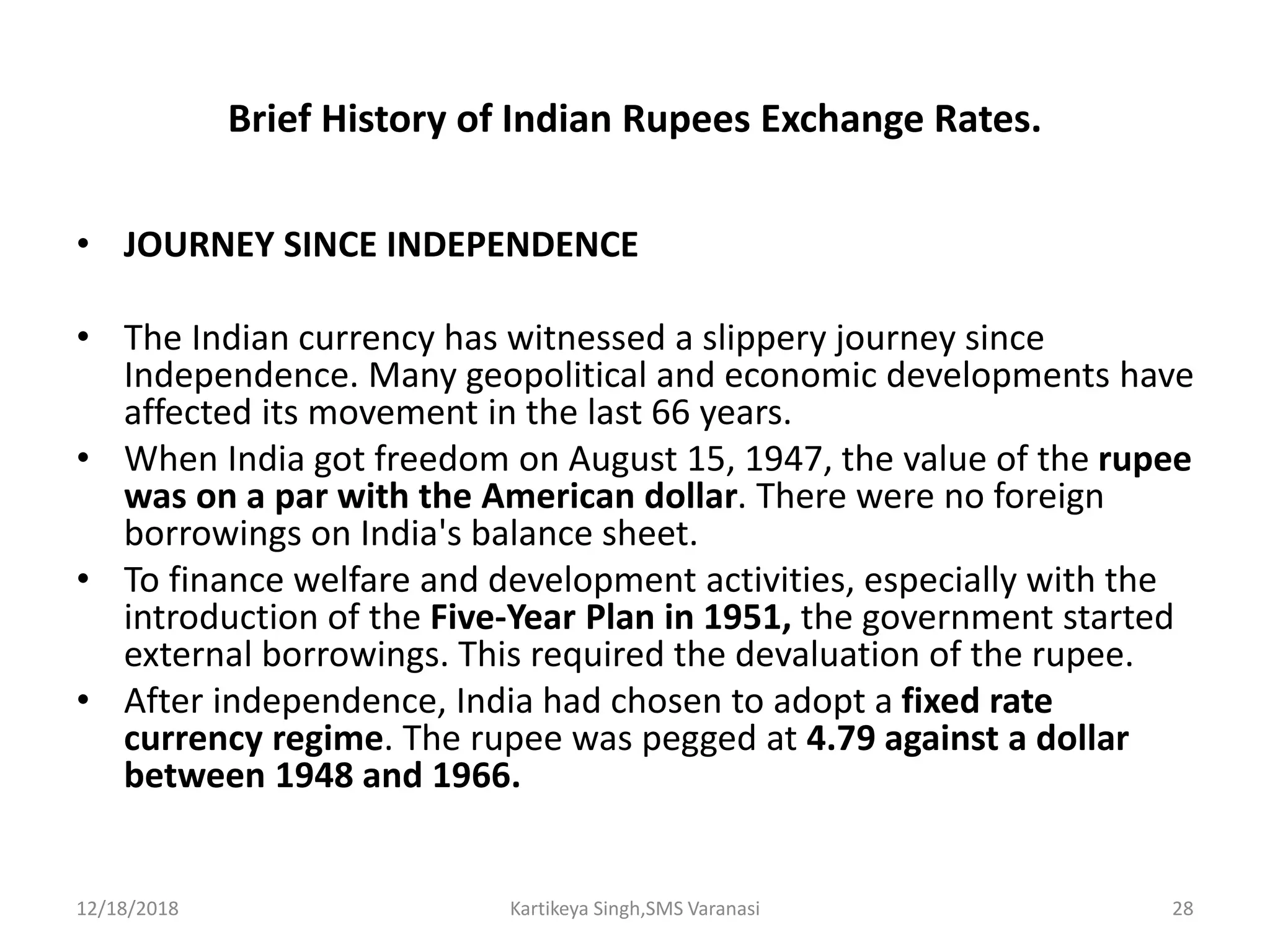 Brief History of Indian Rupees Exchange Rates.
• JOURNEY SINCE INDEPENDENCE
• The Indian currency has witnessed a slippery journey since
Independence. Many geopolitical and economic developments have
affected its movement in the last 66 years.
• When India got freedom on August 15, 1947, the value of the rupee
was on a par with the American dollar. There were no foreign
borrowings on India's balance sheet.
• To finance welfare and development activities, especially with the
introduction of the Five-Year Plan in 1951, the government started
external borrowings. This required the devaluation of the rupee.
• After independence, India had chosen to adopt a fixed rate
currency regime. The rupee was pegged at 4.79 against a dollar
between 1948 and 1966.
12/18/2018 Kartikeya Singh,SMS Varanasi 28
 