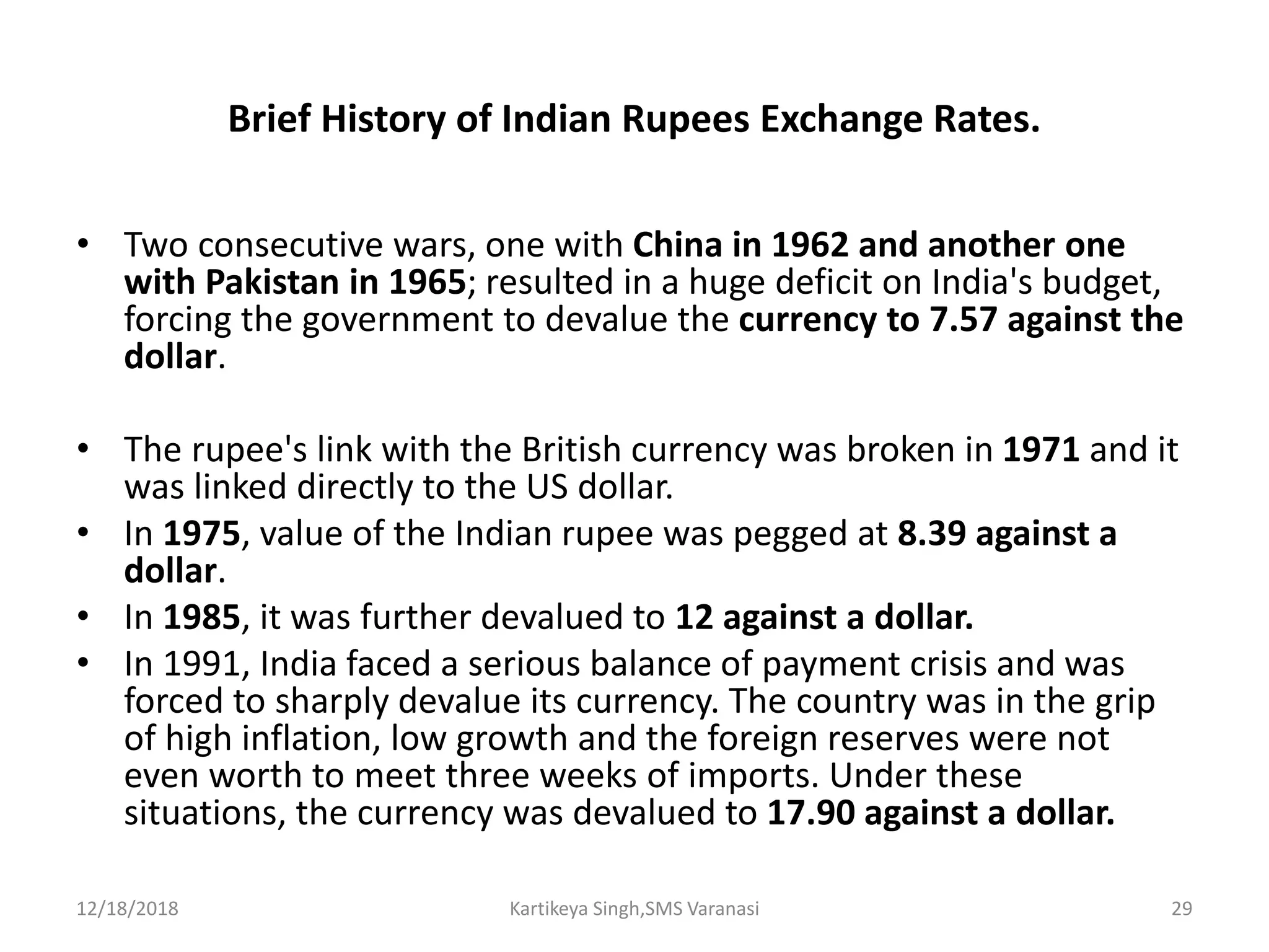 Brief History of Indian Rupees Exchange Rates.
• Two consecutive wars, one with China in 1962 and another one
with Pakistan in 1965; resulted in a huge deficit on India's budget,
forcing the government to devalue the currency to 7.57 against the
dollar.
• The rupee's link with the British currency was broken in 1971 and it
was linked directly to the US dollar.
• In 1975, value of the Indian rupee was pegged at 8.39 against a
dollar.
• In 1985, it was further devalued to 12 against a dollar.
• In 1991, India faced a serious balance of payment crisis and was
forced to sharply devalue its currency. The country was in the grip
of high inflation, low growth and the foreign reserves were not
even worth to meet three weeks of imports. Under these
situations, the currency was devalued to 17.90 against a dollar.
12/18/2018 Kartikeya Singh,SMS Varanasi 29
 