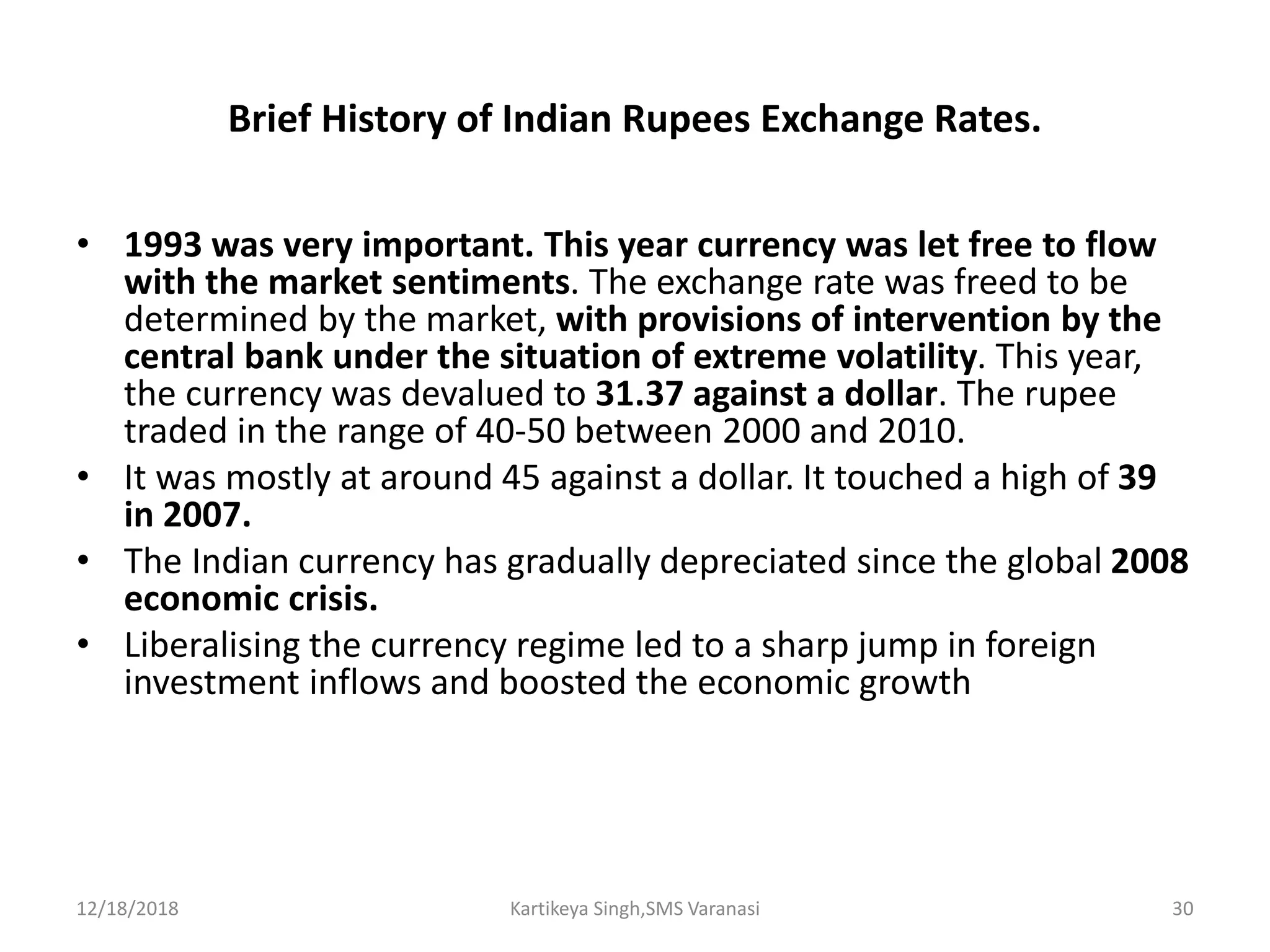 Brief History of Indian Rupees Exchange Rates.
• 1993 was very important. This year currency was let free to flow
with the market sentiments. The exchange rate was freed to be
determined by the market, with provisions of intervention by the
central bank under the situation of extreme volatility. This year,
the currency was devalued to 31.37 against a dollar. The rupee
traded in the range of 40-50 between 2000 and 2010.
• It was mostly at around 45 against a dollar. It touched a high of 39
in 2007.
• The Indian currency has gradually depreciated since the global 2008
economic crisis.
• Liberalising the currency regime led to a sharp jump in foreign
investment inflows and boosted the economic growth
12/18/2018 Kartikeya Singh,SMS Varanasi 30
 