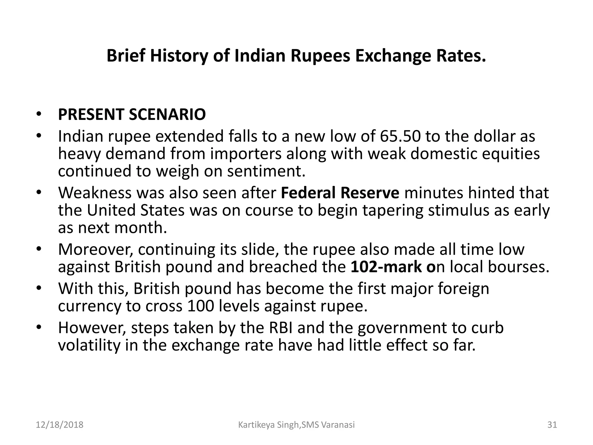 Brief History of Indian Rupees Exchange Rates.
• PRESENT SCENARIO
• Indian rupee extended falls to a new low of 65.50 to the dollar as
heavy demand from importers along with weak domestic equities
continued to weigh on sentiment.
• Weakness was also seen after Federal Reserve minutes hinted that
the United States was on course to begin tapering stimulus as early
as next month.
• Moreover, continuing its slide, the rupee also made all time low
against British pound and breached the 102-mark on local bourses.
• With this, British pound has become the first major foreign
currency to cross 100 levels against rupee.
• However, steps taken by the RBI and the government to curb
volatility in the exchange rate have had little effect so far.
12/18/2018 Kartikeya Singh,SMS Varanasi 31
 