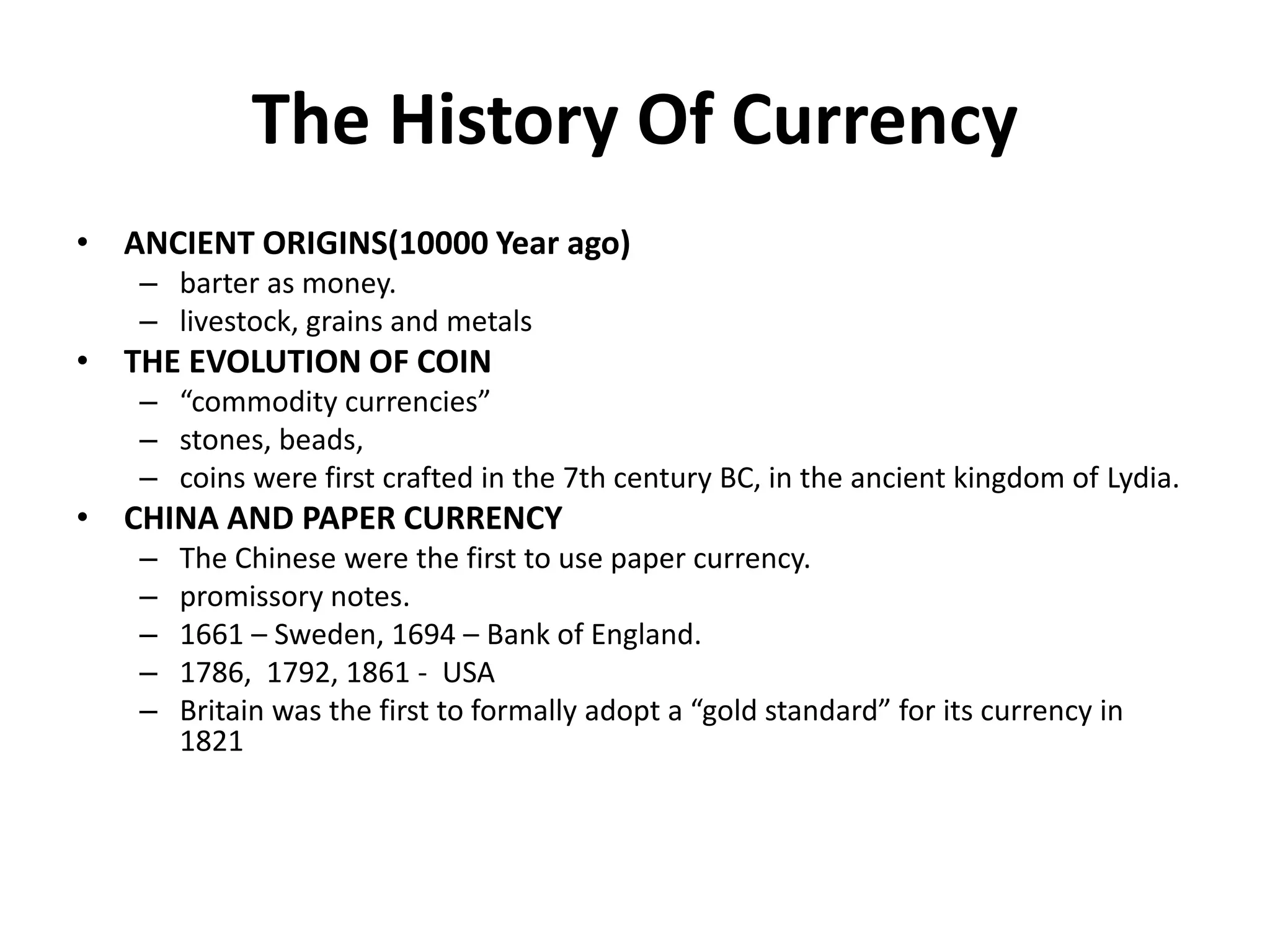 The History Of Currency
• ANCIENT ORIGINS(10000 Year ago)
– barter as money.
– livestock, grains and metals
• THE EVOLUTION OF COIN
– “commodity currencies”
– stones, beads,
– coins were first crafted in the 7th century BC, in the ancient kingdom of Lydia.
• CHINA AND PAPER CURRENCY
– The Chinese were the first to use paper currency.
– promissory notes.
– 1661 – Sweden, 1694 – Bank of England.
– 1786, 1792, 1861 - USA
– Britain was the first to formally adopt a “gold standard” for its currency in
1821
 