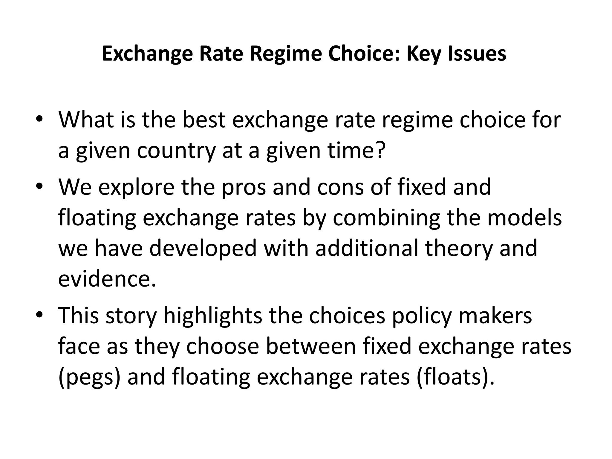 Exchange Rate Regime Choice: Key Issues
• What is the best exchange rate regime choice for
a given country at a given time?
• We explore the pros and cons of fixed and
floating exchange rates by combining the models
we have developed with additional theory and
evidence.
• This story highlights the choices policy makers
face as they choose between fixed exchange rates
(pegs) and floating exchange rates (floats).
 