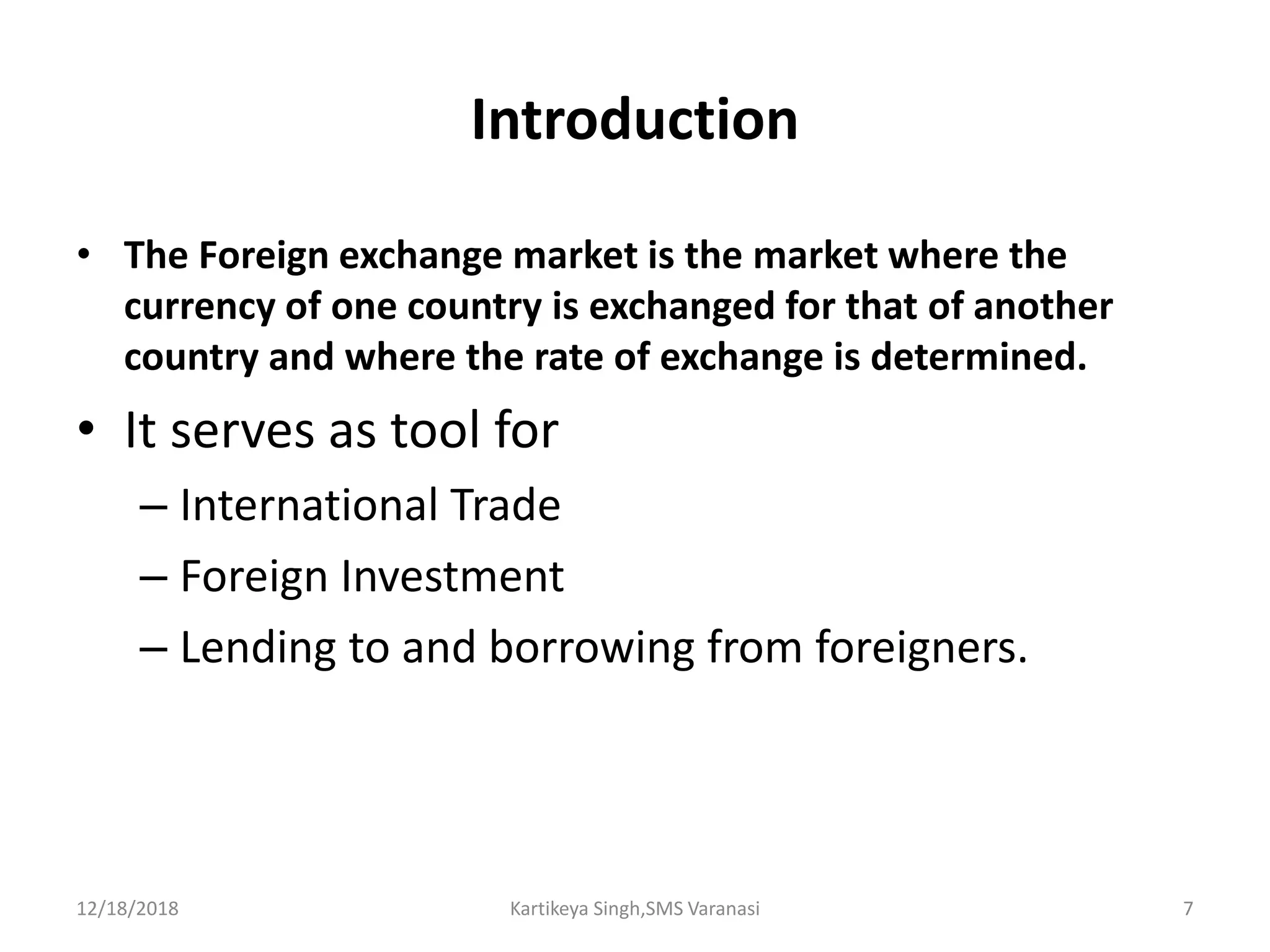 Introduction
• The Foreign exchange market is the market where the
currency of one country is exchanged for that of another
country and where the rate of exchange is determined.
• It serves as tool for
– International Trade
– Foreign Investment
– Lending to and borrowing from foreigners.
12/18/2018 Kartikeya Singh,SMS Varanasi 7
 