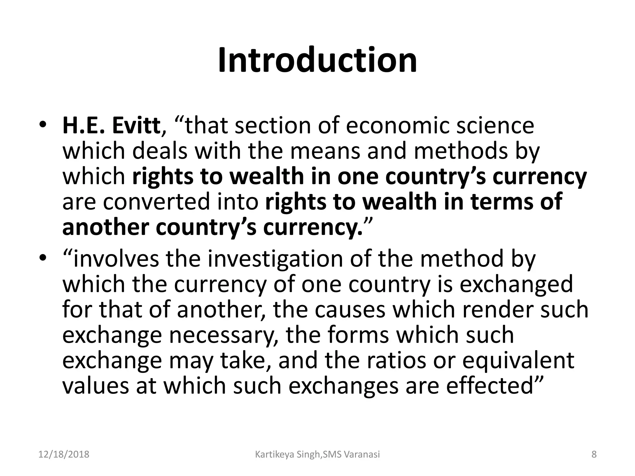 Introduction
• H.E. Evitt, “that section of economic science
which deals with the means and methods by
which rights to wealth in one country’s currency
are converted into rights to wealth in terms of
another country’s currency.”
• “involves the investigation of the method by
which the currency of one country is exchanged
for that of another, the causes which render such
exchange necessary, the forms which such
exchange may take, and the ratios or equivalent
values at which such exchanges are effected”
12/18/2018 Kartikeya Singh,SMS Varanasi 8
 