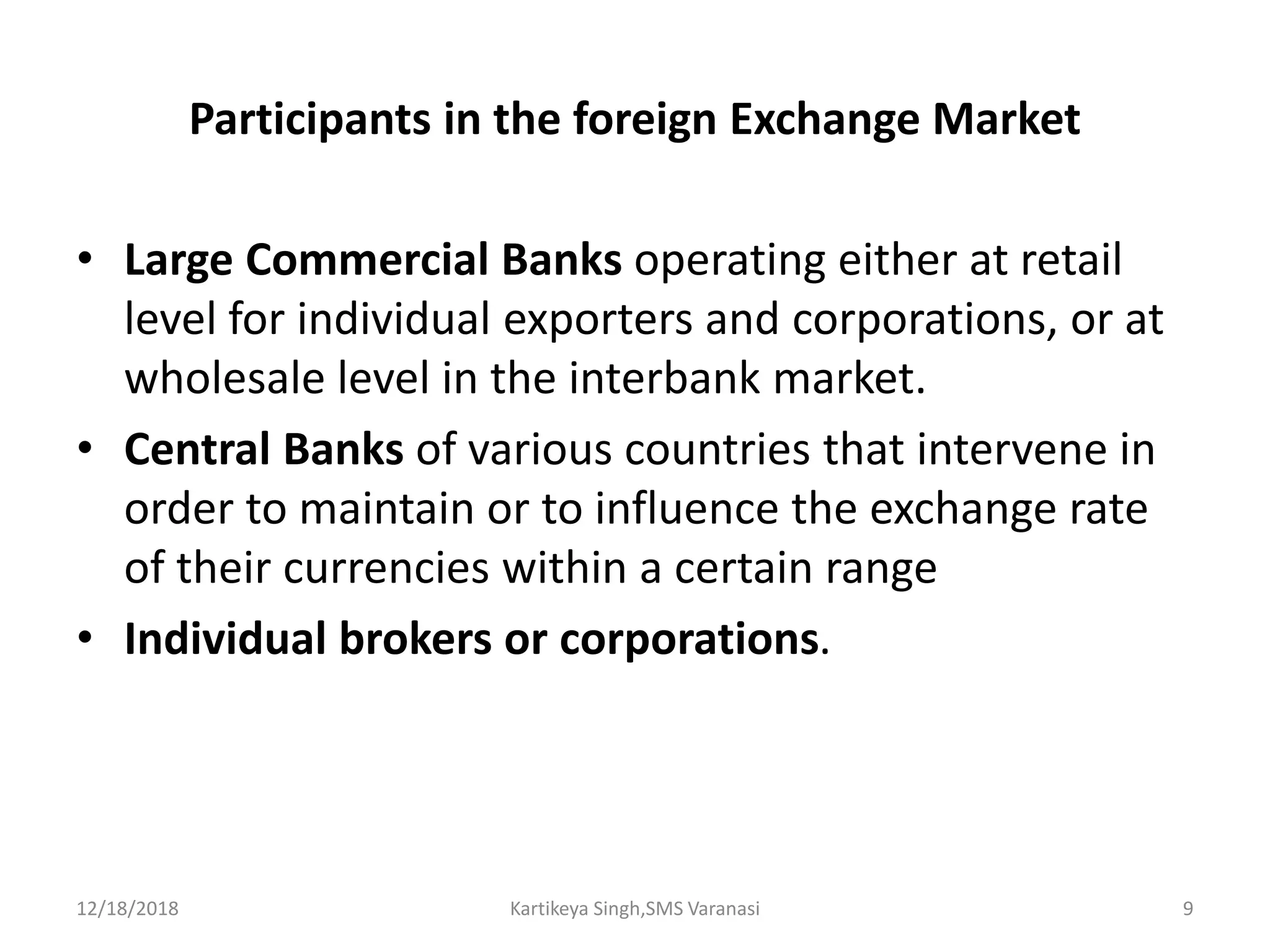 Participants in the foreign Exchange Market
• Large Commercial Banks operating either at retail
level for individual exporters and corporations, or at
wholesale level in the interbank market.
• Central Banks of various countries that intervene in
order to maintain or to influence the exchange rate
of their currencies within a certain range
• Individual brokers or corporations.
12/18/2018 Kartikeya Singh,SMS Varanasi 9
 