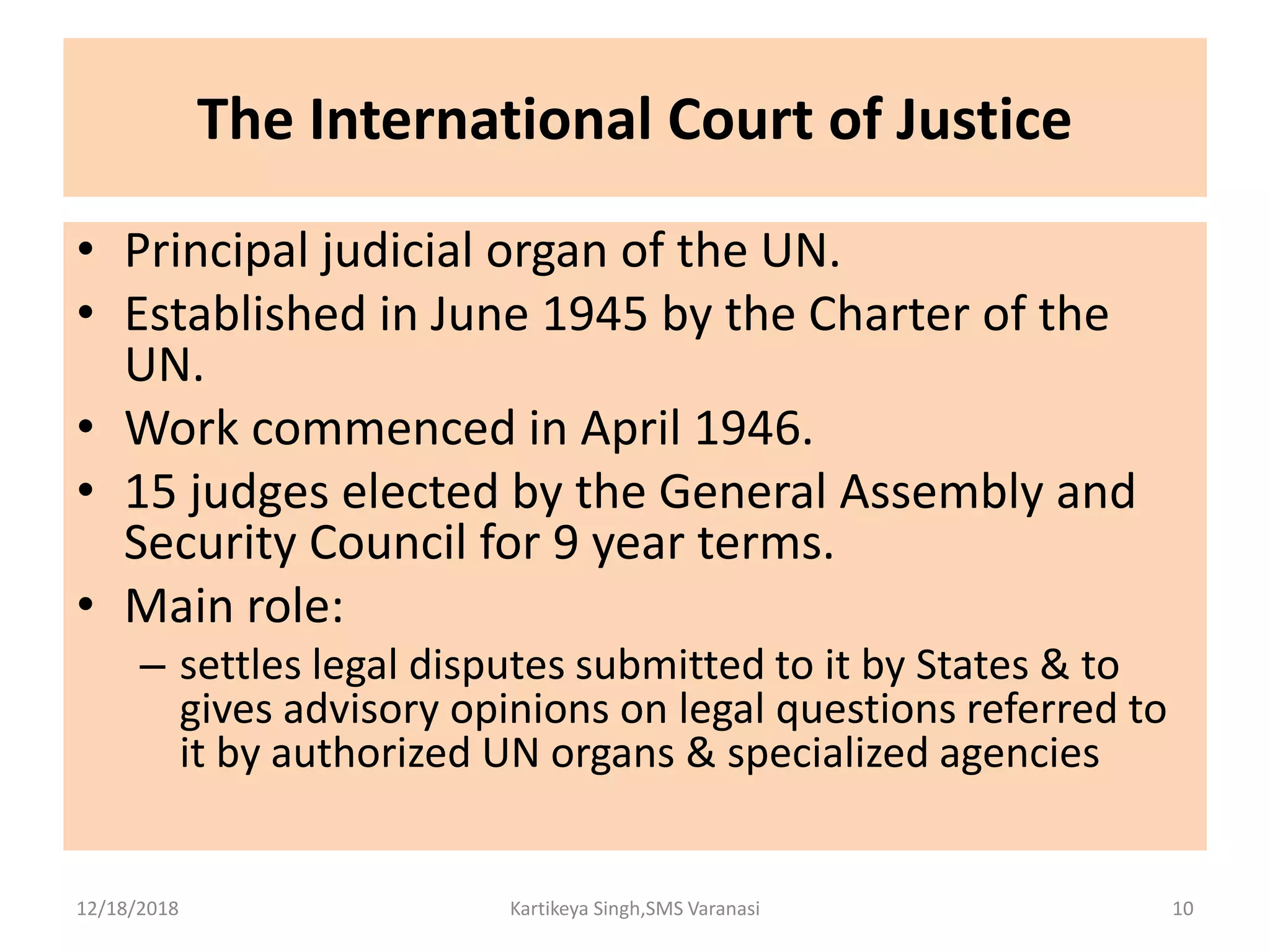 The International Court of Justice
• Principal judicial organ of the UN.
• Established in June 1945 by the Charter of the
UN.
• Work commenced in April 1946.
• 15 judges elected by the General Assembly and
Security Council for 9 year terms.
• Main role:
– settles legal disputes submitted to it by States & to
gives advisory opinions on legal questions referred to
it by authorized UN organs & specialized agencies
12/18/2018 Kartikeya Singh,SMS Varanasi 10
 