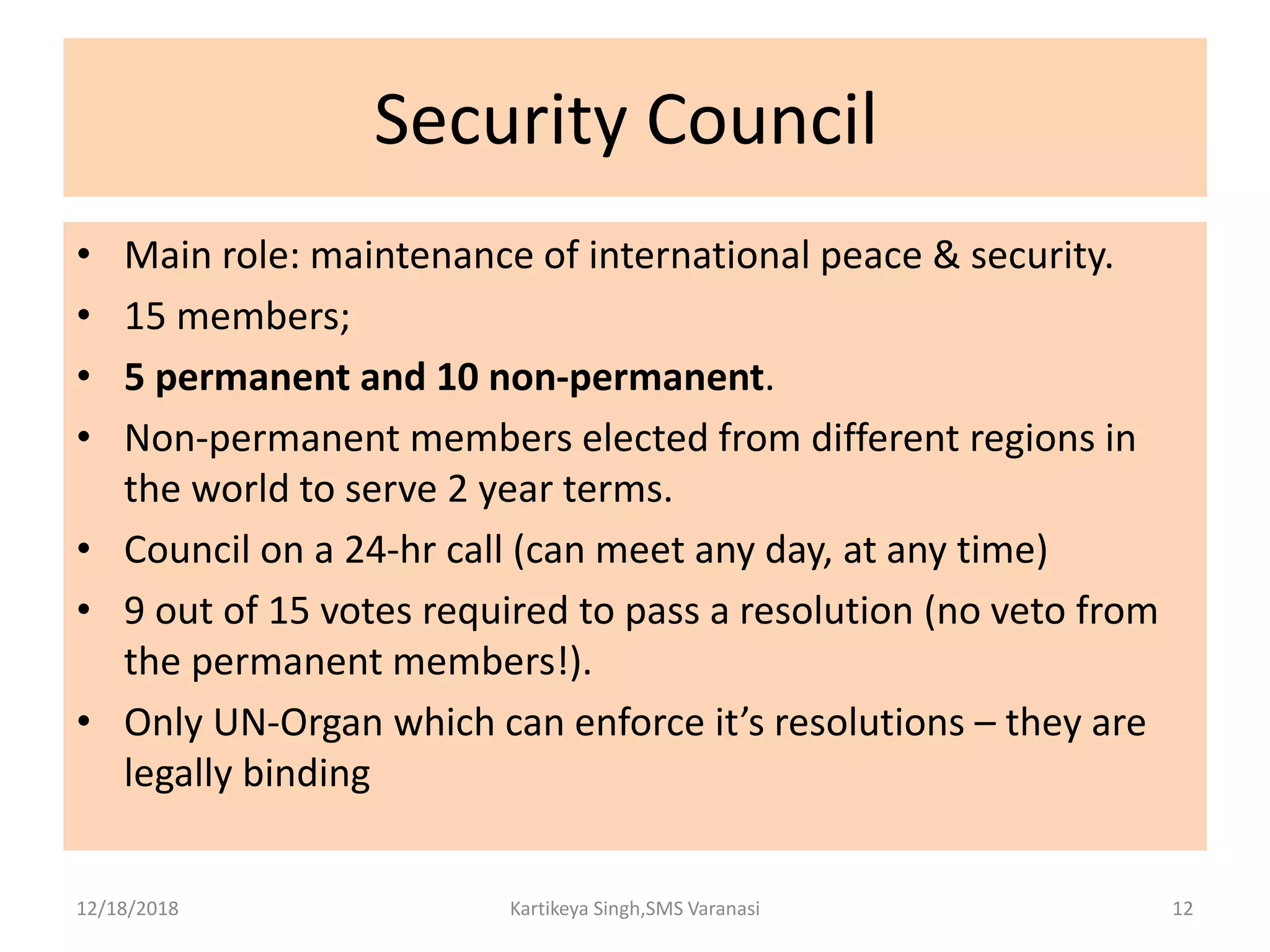 Security Council
• Main role: maintenance of international peace & security.
• 15 members;
• 5 permanent and 10 non-permanent.
• Non-permanent members elected from different regions in
the world to serve 2 year terms.
• Council on a 24-hr call (can meet any day, at any time)
• 9 out of 15 votes required to pass a resolution (no veto from
the permanent members!).
• Only UN-Organ which can enforce it’s resolutions – they are
legally binding
12/18/2018 Kartikeya Singh,SMS Varanasi 12
 