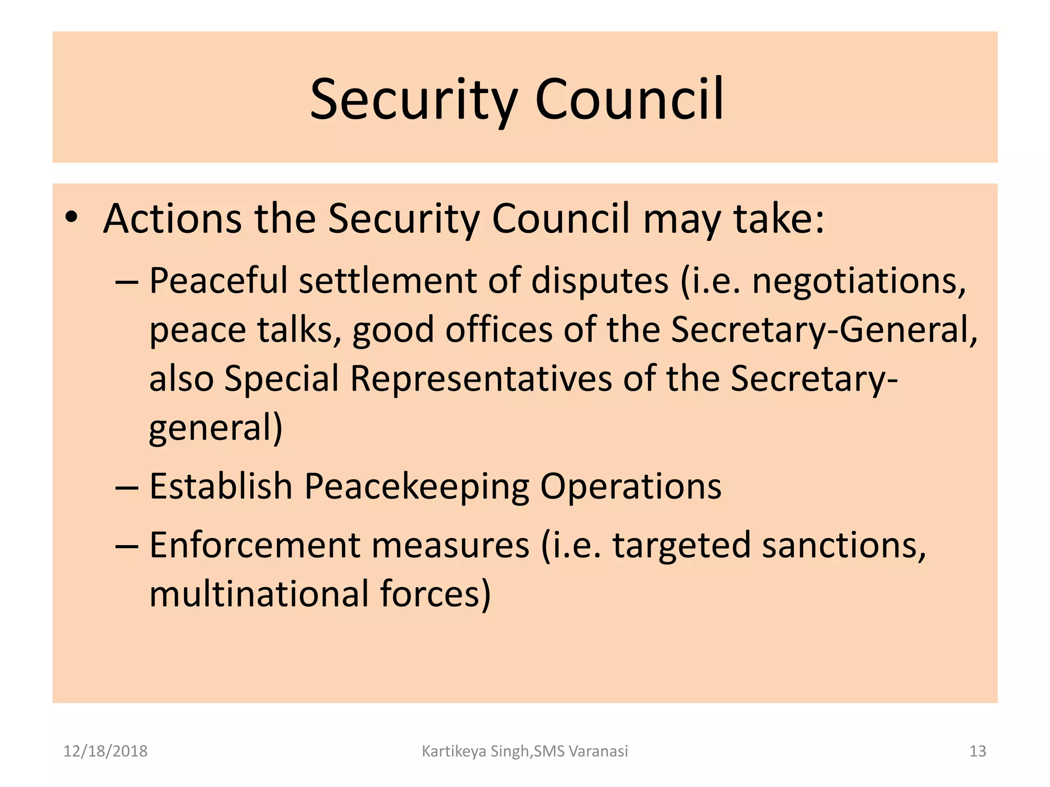 Security Council
• Actions the Security Council may take:
– Peaceful settlement of disputes (i.e. negotiations,
peace talks, good offices of the Secretary-General,
also Special Representatives of the Secretary-
general)
– Establish Peacekeeping Operations
– Enforcement measures (i.e. targeted sanctions,
multinational forces)
12/18/2018 Kartikeya Singh,SMS Varanasi 13
 