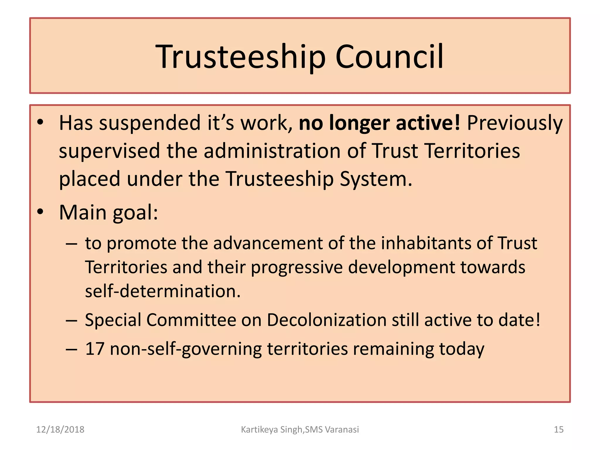 Trusteeship Council
• Has suspended it’s work, no longer active! Previously
supervised the administration of Trust Territories
placed under the Trusteeship System.
• Main goal:
– to promote the advancement of the inhabitants of Trust
Territories and their progressive development towards
self-determination.
– Special Committee on Decolonization still active to date!
– 17 non-self-governing territories remaining today
12/18/2018 Kartikeya Singh,SMS Varanasi 15
 