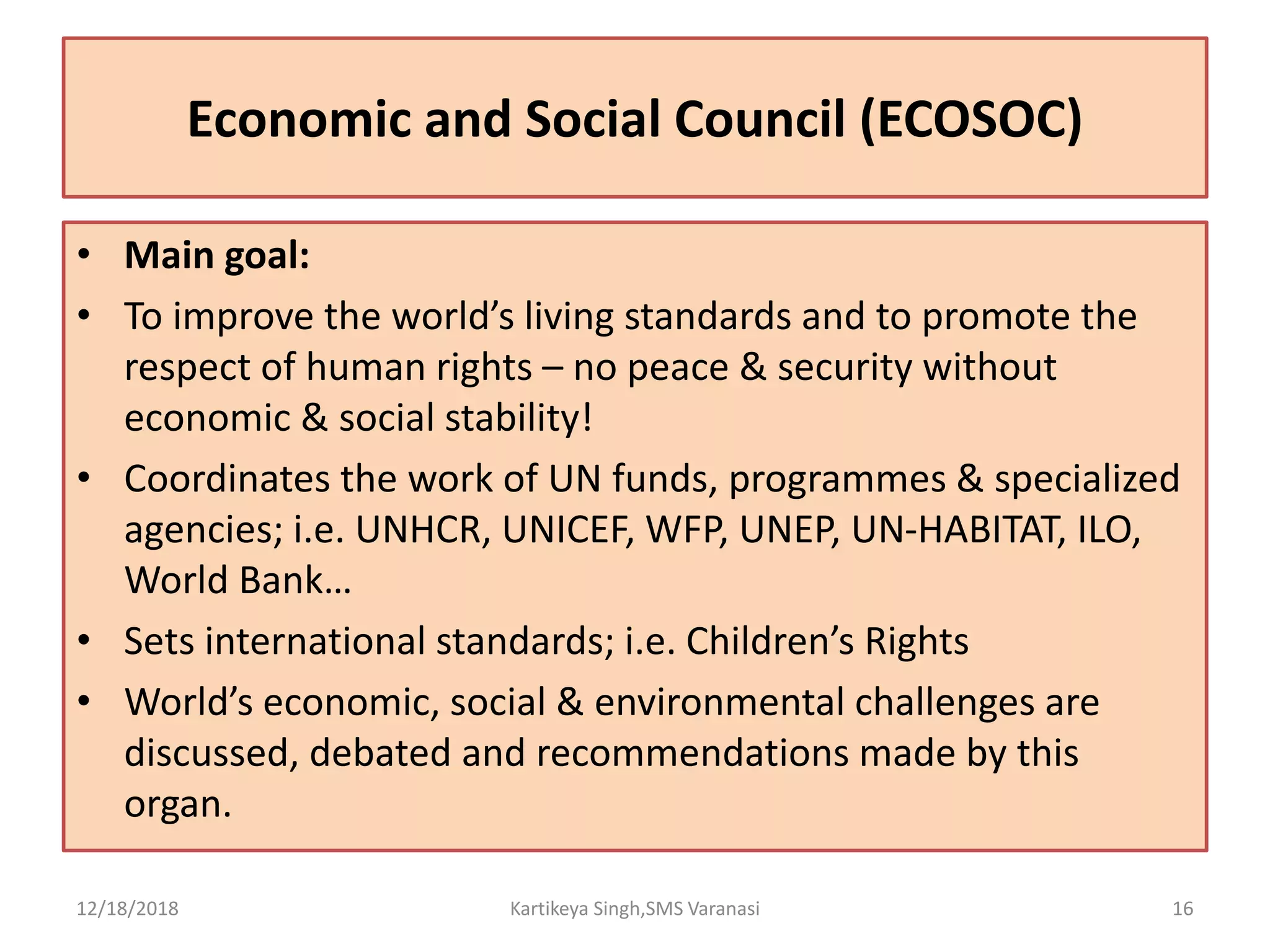 Economic and Social Council (ECOSOC)
• Main goal:
• To improve the world’s living standards and to promote the
respect of human rights – no peace & security without
economic & social stability!
• Coordinates the work of UN funds, programmes & specialized
agencies; i.e. UNHCR, UNICEF, WFP, UNEP, UN-HABITAT, ILO,
World Bank…
• Sets international standards; i.e. Children’s Rights
• World’s economic, social & environmental challenges are
discussed, debated and recommendations made by this
organ.
12/18/2018 Kartikeya Singh,SMS Varanasi 16
 