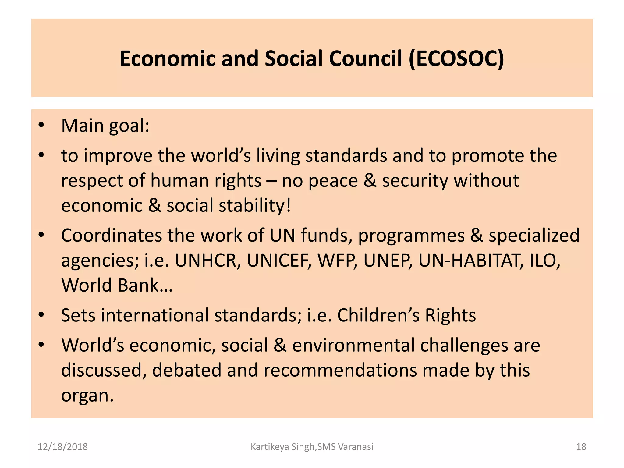 Economic and Social Council (ECOSOC)
• Main goal:
• to improve the world’s living standards and to promote the
respect of human rights – no peace & security without
economic & social stability!
• Coordinates the work of UN funds, programmes & specialized
agencies; i.e. UNHCR, UNICEF, WFP, UNEP, UN-HABITAT, ILO,
World Bank…
• Sets international standards; i.e. Children’s Rights
• World’s economic, social & environmental challenges are
discussed, debated and recommendations made by this
organ.
12/18/2018 Kartikeya Singh,SMS Varanasi 18
 