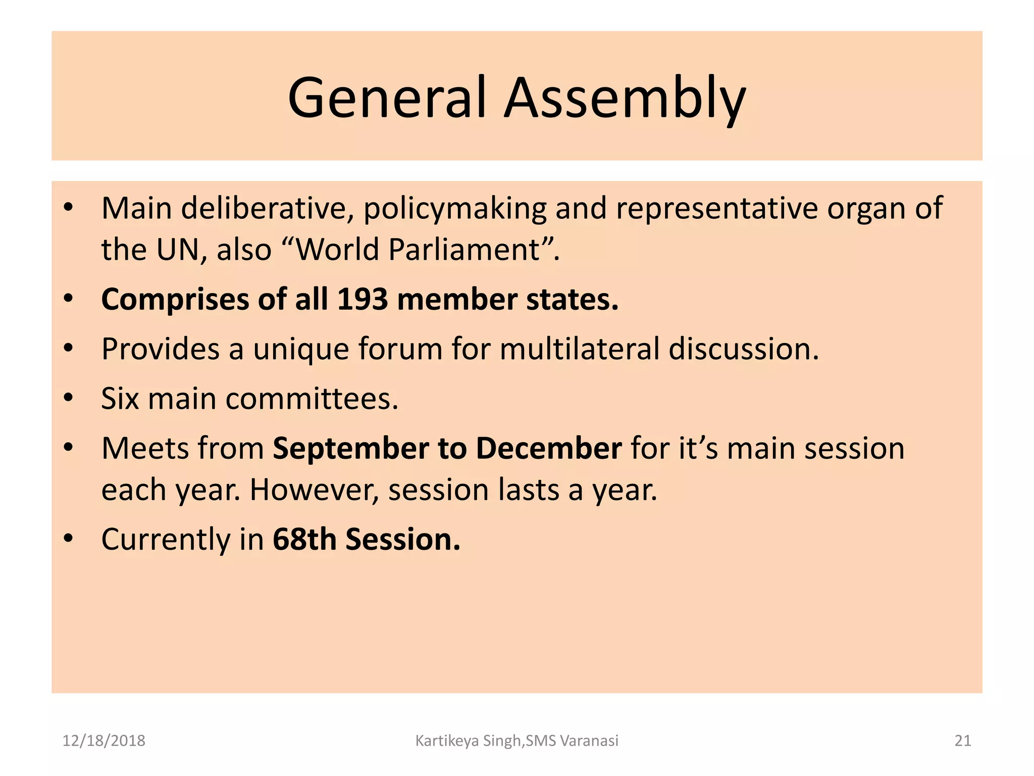 General Assembly
• Main deliberative, policymaking and representative organ of
the UN, also “World Parliament”.
• Comprises of all 193 member states.
• Provides a unique forum for multilateral discussion.
• Six main committees.
• Meets from September to December for it’s main session
each year. However, session lasts a year.
• Currently in 68th Session.
12/18/2018 Kartikeya Singh,SMS Varanasi 21
 
