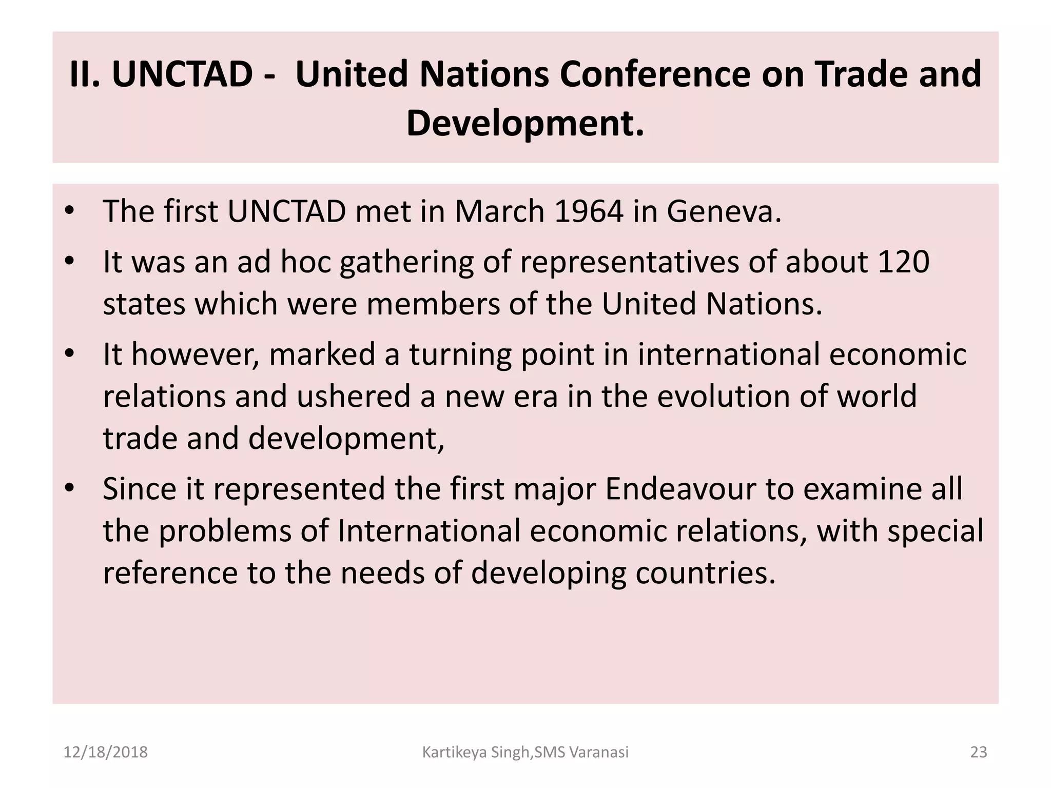 II. UNCTAD - United Nations Conference on Trade and
Development.
• The first UNCTAD met in March 1964 in Geneva.
• It was an ad hoc gathering of representatives of about 120
states which were members of the United Nations.
• It however, marked a turning point in international economic
relations and ushered a new era in the evolution of world
trade and development,
• Since it represented the first major Endeavour to examine all
the problems of International economic relations, with special
reference to the needs of developing countries.
12/18/2018 Kartikeya Singh,SMS Varanasi 23
 