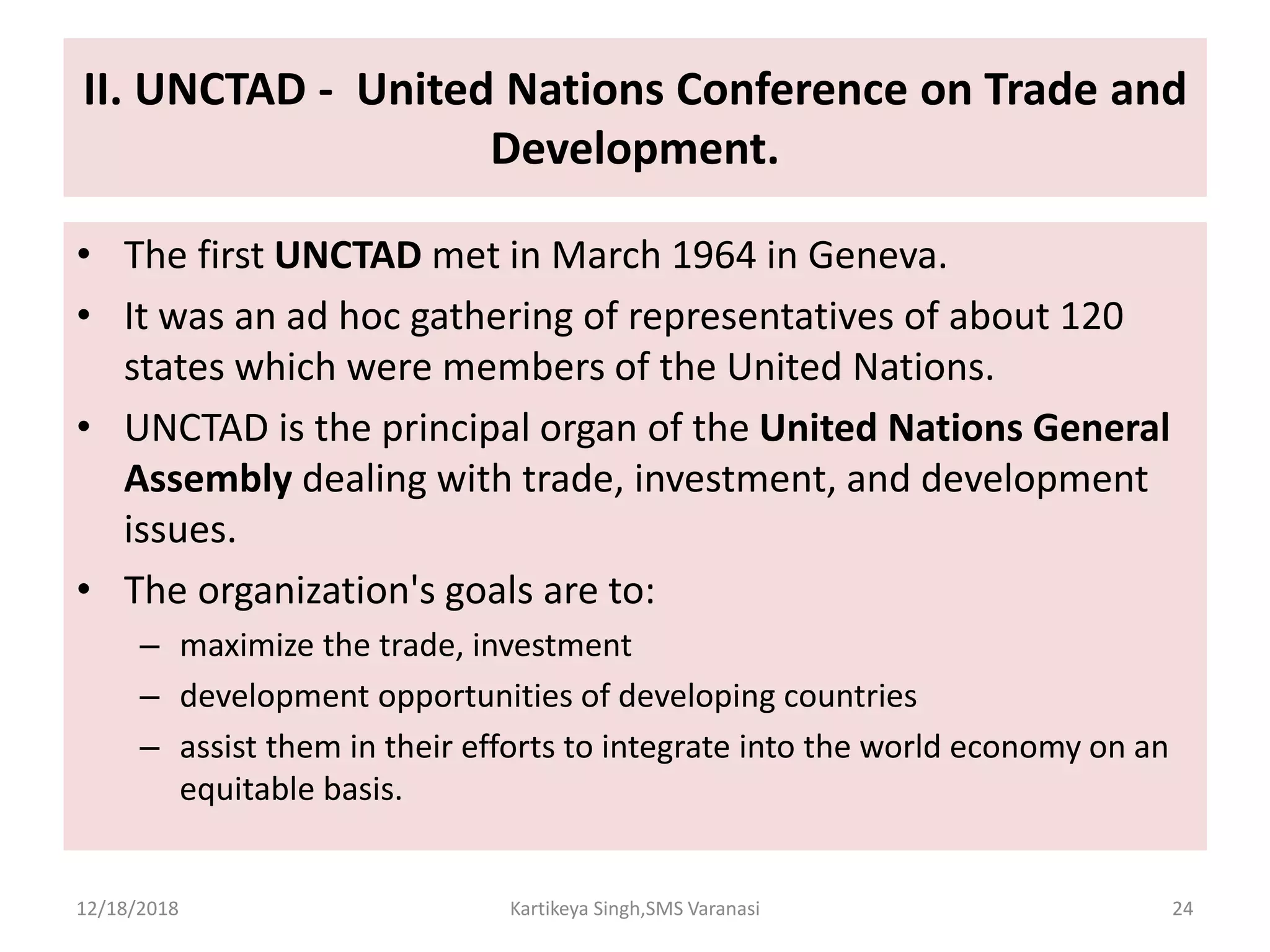 II. UNCTAD - United Nations Conference on Trade and
Development.
• The first UNCTAD met in March 1964 in Geneva.
• It was an ad hoc gathering of representatives of about 120
states which were members of the United Nations.
• UNCTAD is the principal organ of the United Nations General
Assembly dealing with trade, investment, and development
issues.
• The organization's goals are to:
– maximize the trade, investment
– development opportunities of developing countries
– assist them in their efforts to integrate into the world economy on an
equitable basis.
12/18/2018 Kartikeya Singh,SMS Varanasi 24
 