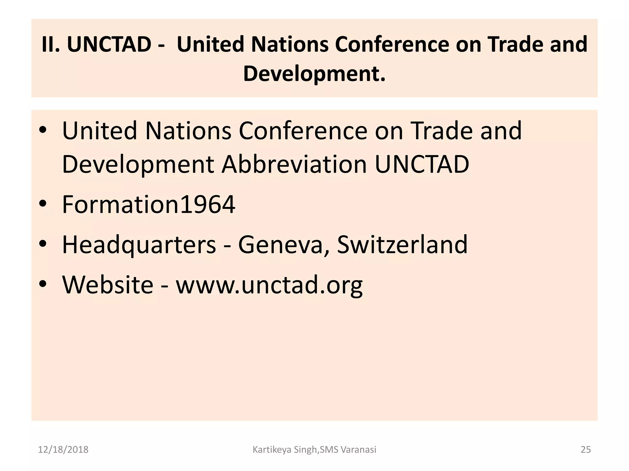 II. UNCTAD - United Nations Conference on Trade and
Development.
• United Nations Conference on Trade and
Development Abbreviation UNCTAD
• Formation1964
• Headquarters - Geneva, Switzerland
• Website - www.unctad.org
12/18/2018 Kartikeya Singh,SMS Varanasi 25
 