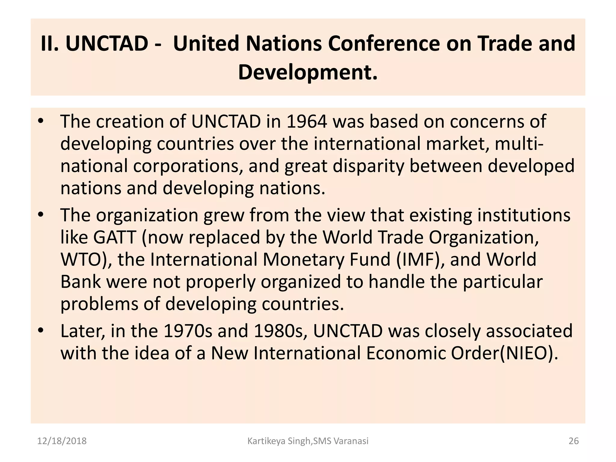 II. UNCTAD - United Nations Conference on Trade and
Development.
• The creation of UNCTAD in 1964 was based on concerns of
developing countries over the international market, multi-
national corporations, and great disparity between developed
nations and developing nations.
• The organization grew from the view that existing institutions
like GATT (now replaced by the World Trade Organization,
WTO), the International Monetary Fund (IMF), and World
Bank were not properly organized to handle the particular
problems of developing countries.
• Later, in the 1970s and 1980s, UNCTAD was closely associated
with the idea of a New International Economic Order(NIEO).
12/18/2018 Kartikeya Singh,SMS Varanasi 26
 