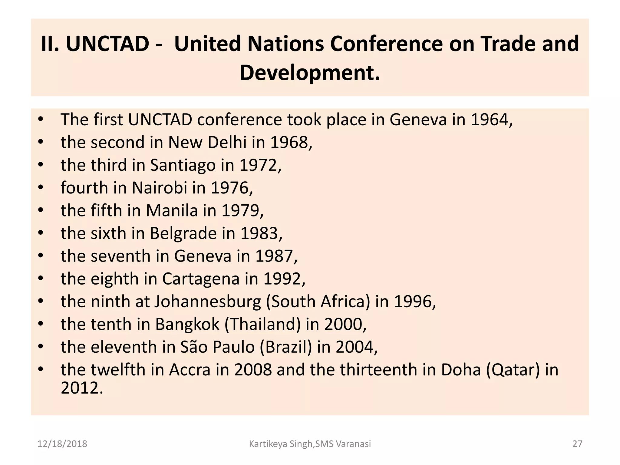 II. UNCTAD - United Nations Conference on Trade and
Development.
• The first UNCTAD conference took place in Geneva in 1964,
• the second in New Delhi in 1968,
• the third in Santiago in 1972,
• fourth in Nairobi in 1976,
• the fifth in Manila in 1979,
• the sixth in Belgrade in 1983,
• the seventh in Geneva in 1987,
• the eighth in Cartagena in 1992,
• the ninth at Johannesburg (South Africa) in 1996,
• the tenth in Bangkok (Thailand) in 2000,
• the eleventh in São Paulo (Brazil) in 2004,
• the twelfth in Accra in 2008 and the thirteenth in Doha (Qatar) in
2012.
12/18/2018 Kartikeya Singh,SMS Varanasi 27
 