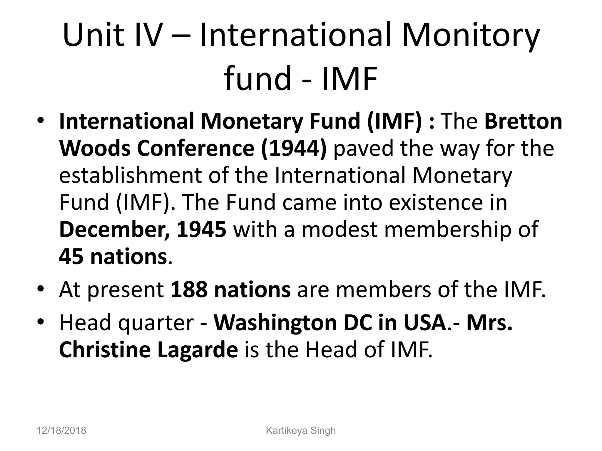 Unit IV – International Monitory
fund - IMF
• International Monetary Fund (IMF) : The Bretton
Woods Conference (1944) paved the way for the
establishment of the International Monetary
Fund (IMF). The Fund came into existence in
December, 1945 with a modest membership of
45 nations.
• At present 188 nations are members of the IMF.
• Head quarter - Washington DC in USA.- Mrs.
Christine Lagarde is the Head of IMF.
12/18/2018 Kartikeya Singh
 