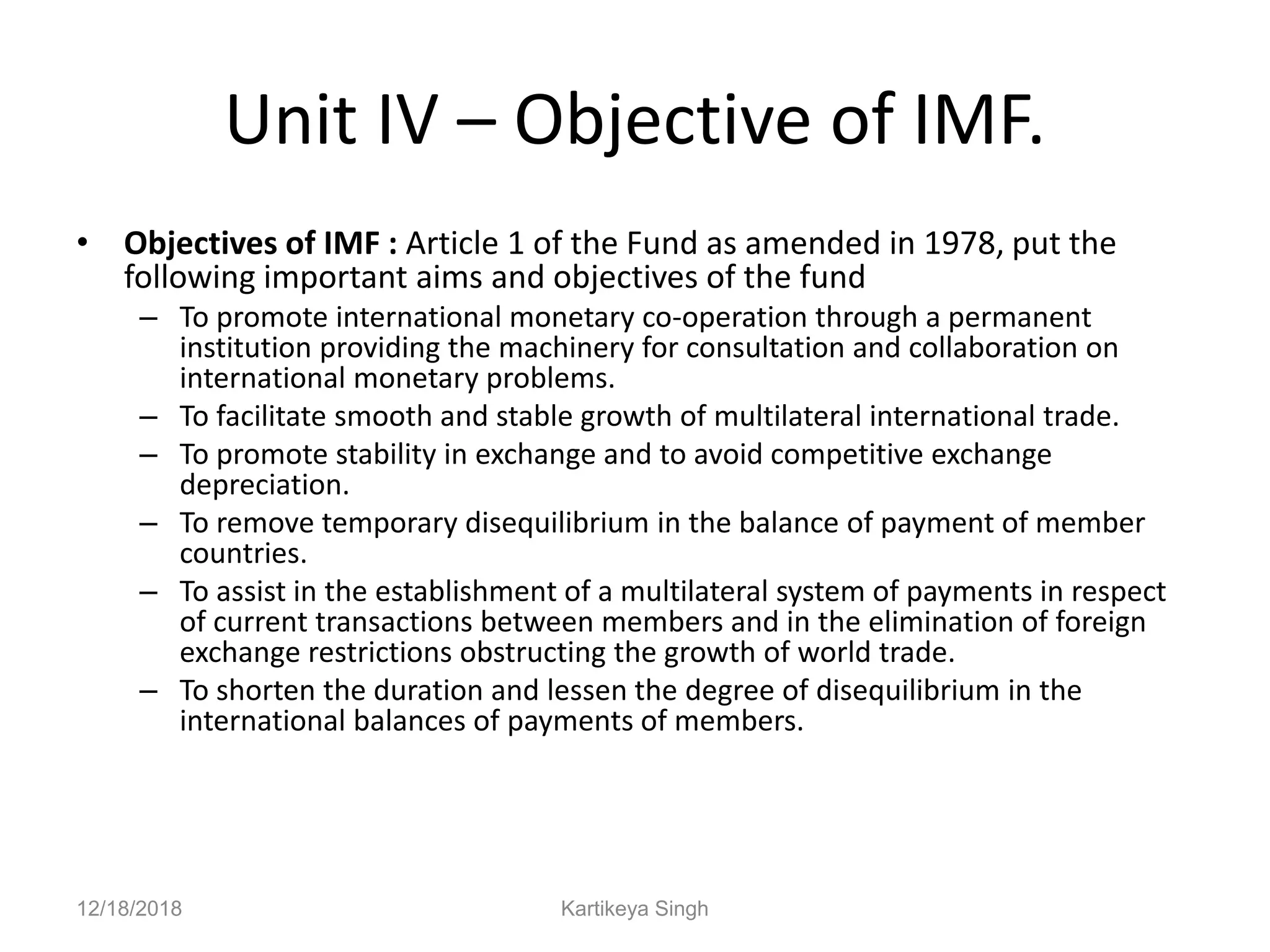 Unit IV – Objective of IMF.
• Objectives of IMF : Article 1 of the Fund as amended in 1978, put the
following important aims and objectives of the fund
– To promote international monetary co-operation through a permanent
institution providing the machinery for consultation and collaboration on
international monetary problems.
– To facilitate smooth and stable growth of multilateral international trade.
– To promote stability in exchange and to avoid competitive exchange
depreciation.
– To remove temporary disequilibrium in the balance of payment of member
countries.
– To assist in the establishment of a multilateral system of payments in respect
of current transactions between members and in the elimination of foreign
exchange restrictions obstructing the growth of world trade.
– To shorten the duration and lessen the degree of disequilibrium in the
international balances of payments of members.
12/18/2018 Kartikeya Singh
 