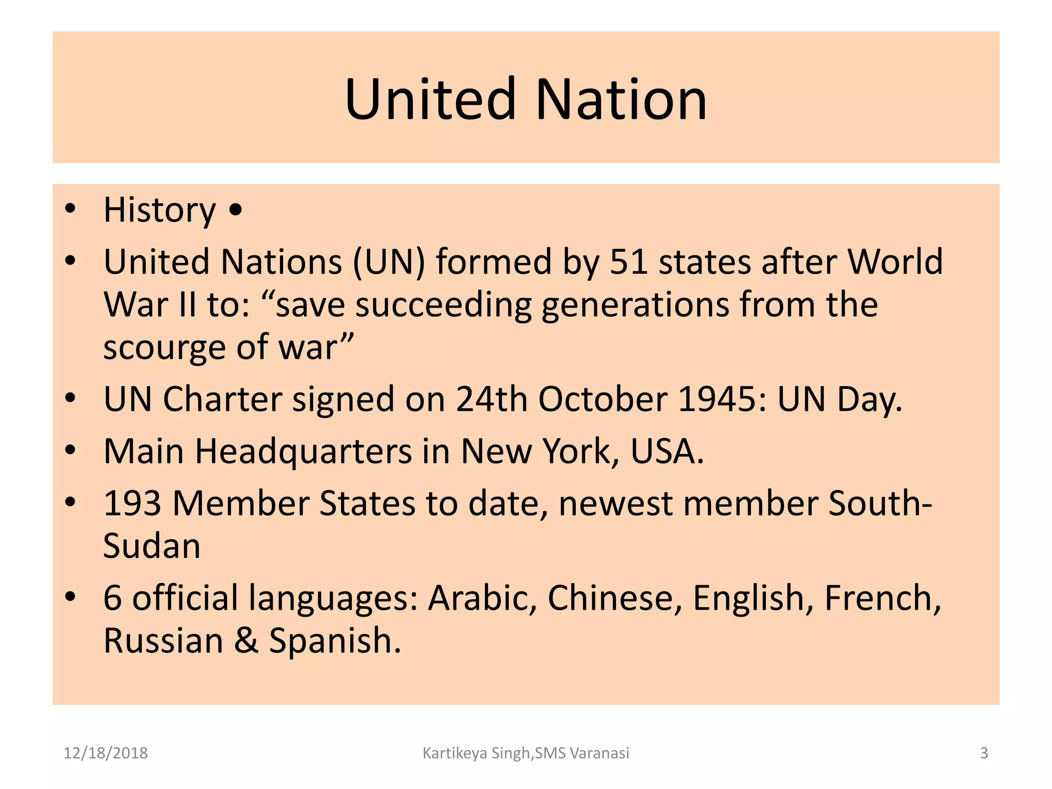 United Nation
• History •
• United Nations (UN) formed by 51 states after World
War II to: “save succeeding generations from the
scourge of war”
• UN Charter signed on 24th October 1945: UN Day.
• Main Headquarters in New York, USA.
• 193 Member States to date, newest member South-
Sudan
• 6 official languages: Arabic, Chinese, English, French,
Russian & Spanish.
12/18/2018 Kartikeya Singh,SMS Varanasi 3
 