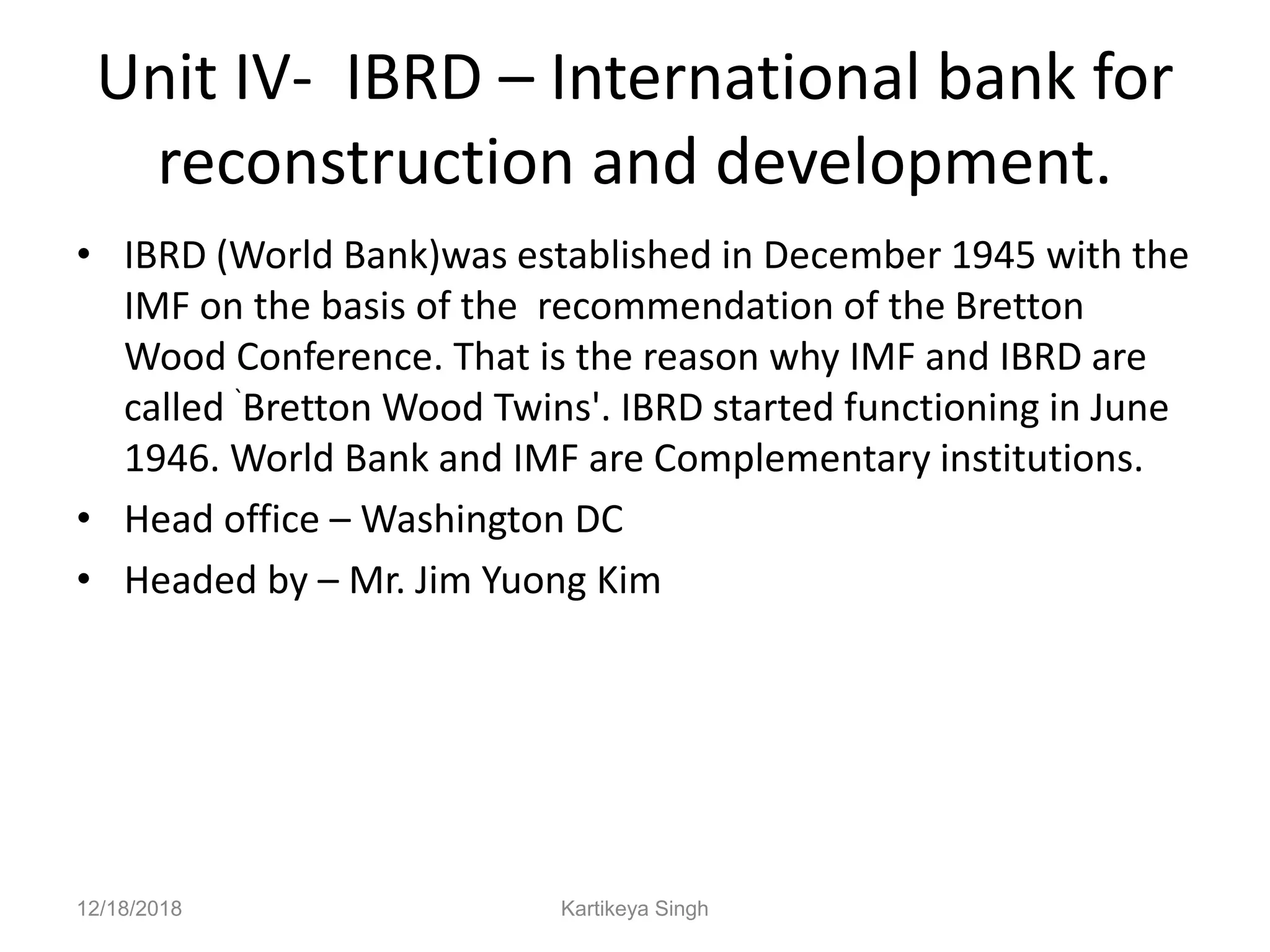 Unit IV- IBRD – International bank for
reconstruction and development.
• IBRD (World Bank)was established in December 1945 with the
IMF on the basis of the recommendation of the Bretton
Wood Conference. That is the reason why IMF and IBRD are
called `Bretton Wood Twins'. IBRD started functioning in June
1946. World Bank and IMF are Complementary institutions.
• Head office – Washington DC
• Headed by – Mr. Jim Yuong Kim
12/18/2018 Kartikeya Singh
 