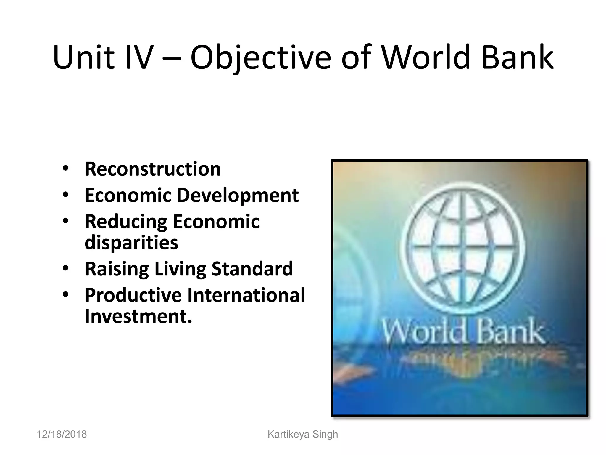Unit IV – Objective of World Bank
• Reconstruction
• Economic Development
• Reducing Economic
disparities
• Raising Living Standard
• Productive International
Investment.
12/18/2018 Kartikeya Singh
 