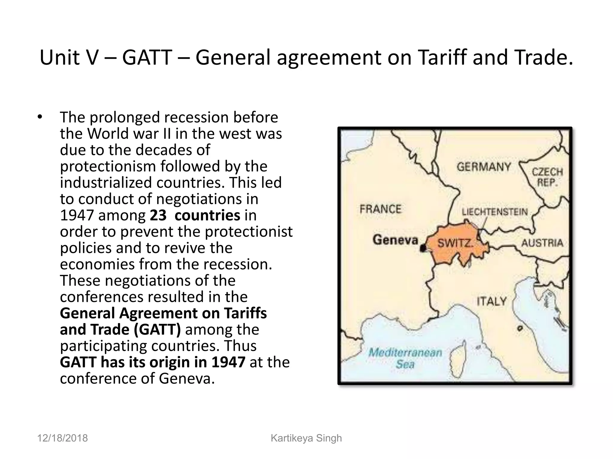 Unit V – GATT – General agreement on Tariff and Trade.
• The prolonged recession before
the World war II in the west was
due to the decades of
protectionism followed by the
industrialized countries. This led
to conduct of negotiations in
1947 among 23 countries in
order to prevent the protectionist
policies and to revive the
economies from the recession.
These negotiations of the
conferences resulted in the
General Agreement on Tariffs
and Trade (GATT) among the
participating countries. Thus
GATT has its origin in 1947 at the
conference of Geneva.
12/18/2018 Kartikeya Singh
 